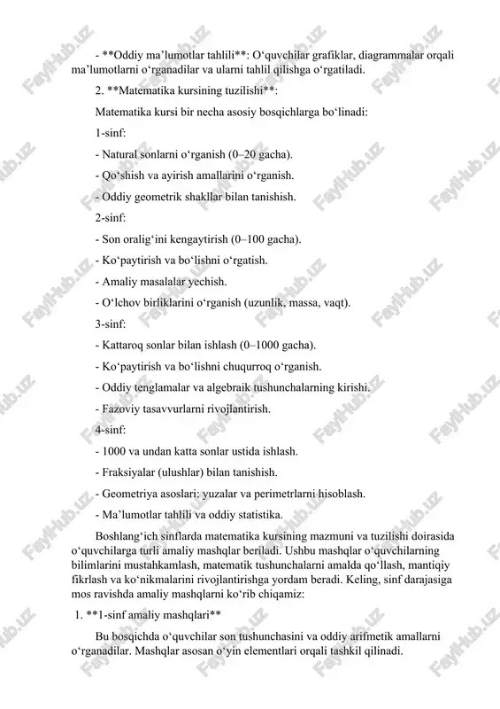 o‘rgatiladi. 2. **matematika kursining tuzilishi**: matematika kursi bir necha asosiy bosqichlarga bo‘linadi: 1-sinf: - natural sonlarni o‘rganish (0–20 gacha). - qo‘shish va ayirish amallarini o‘rganish. - oddiy geometrik shakllar bilan tanishish. 2-sinf: - son oralig‘ini kengaytirish (0–100 gacha). - ko‘paytirish va bo‘lishni o‘rgatish. - amaliy masalalar yechish. - o‘lchov birliklarini o‘rganish (uzunlik, massa, vaqt). 3-sinf: - kattaroq sonlar bilan ishlash (0–1000 gacha). - ko‘paytirish va bo‘lishni chuqurroq o‘rganish. - oddiy tenglamalar va algebraik tushunchalarning kirishi. - fazoviy tasavvurlarni rivojlantirish. 4-sinf: - 1000 va undan katta sonlar ustida ishlash. - fraksiyalar (ulushlar) bilan tanishish. - geometriya asoslari: yuzalar va perimetrlarni hisoblash. - ma’lumotlar tahlili va oddiy statistika. boshlang‘ich sinflarda matematika kursining mazmuni va tuzilishi doirasida o‘quvchilarga turli amaliy mashqlar beriladi. ushbu mashqlar o‘quvchilarning bilimlarini mustahkamlash, matematik tushunchalarni amalda qo‘llash, mantiqiy fikrlash va ko‘nikmalarini rivojlantirishga yordam beradi. keling, sinf darajasiga mos ravishda amaliy mashqlarni ko‘rib chiqamiz: 1. **1-sinf amaliy mashqlari** bu bosqichda …