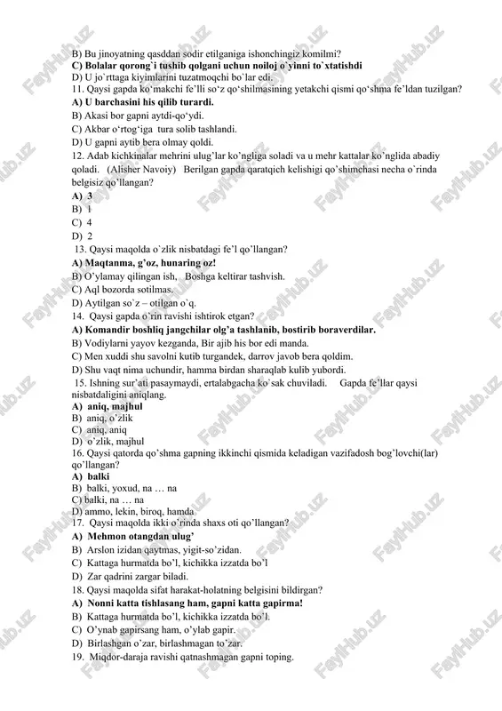 vishning asosiy sintaktik vazifasini ko’rsating a) aniqlovchi, hol b) kesim, aniqlovchi c) to’ldiruvchi d) hol 10. sabab ravishi qatnashgan gapni toping a) botir ataylab qo`lidagi daftarlarni tashlab yubordi b) bu jinoyatning qasddan sodir etilganiga ishonchingiz komilmi? c) bolalar qorong`i tushib qolgani uchun noiloj o`yinni to`xtatishdi d) u jo`rttaga kiyimlarini tuzatmoqchi bo`lar edi. 11. qaysi gapda ko‘makchi fe’lli so‘z qo‘shilmasining yetakchi qismi qo‘shma fe’ldan tuzilgan? a) u barchasini his qilib turardi. b) akasi bor gapni aytdi-qo‘ydi. c) akbar o‘rtog‘iga tura solib tashlandi. d) u gapni aytib bera olmay qoldi. 12. adab kichkinalar mehrini ulug’lar ko’ngliga soladi va u mehr kattalar ko’nglida abadiy qoladi. (alisher navoiy) berilgan gapda qaratqich kelishigi qo’shimchasi necha o`rinda belgisiz qo’llangan? a) 3 b) 1 c) 4 d) 2 13. qaysi maqolda o`zlik nisbatdagi fe’l qo’llangan? a) maqtanma, g’oz, hunaring oz! b) o’ylamay qilingan ish, boshga keltirar tashvish. c) aql bozorda sotilmas. d) aytilgan so`z – otilgan o`q. …