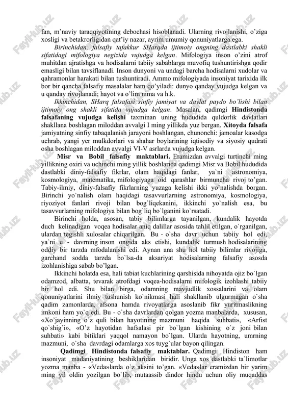 g qadimgi sivilizatsiyalaridan biri bo`lgan shumer davrlarini esga oladi. bularning har biri insoniyat tarixida jamiyat hayoti, qadriyatlar tizimining o`ziga xosligi, boshqarish va iqtisodiy jarayonlarning muayyan tarzda namoyon bo`lishi bilan tavsiflanadi. ushbu madaniyat o`choqlari haqida maktab ta`limi jarayonida «eng qadigi tarix» darsliklari orqali ma`lumot berilgan. zukko talabalar o`sha davrlarda qanday siyosiy jarayonlar kechgani, qanday podsholik va imperiyalar bo`lganini yaxshi biladi. qadimgi sharq falsafasi insoniyatning ilm, fan, m’naviy taraqqiyotining debochasi hisoblanadi. ularning rivojlanishi, o’ziga xosligi va betakrorligidan qat’iy nazar, ayrim umumiy qonuniyatlarga ega. birinchidan, falsafiy tafakkur sharqda ijtimoiy ongning dastlabki shakli sifatidagi mifologiya negizida vujudga kelgan. mifologiya inson o’zini atrof muhitdan ajratishga va hodisalarni tabiiy sabablarga muvofiq tushuntirishga qodir emasligi bilan tavsiflanadi. inson dunyoni va undagi barcha hodisalarni xudolar va qahramonlar harakati bilan tushuntiradi. ammo mifologiyada insoniyat tarixida ilk bor bir qancha falsafiy masalalar ham qo’yiladi: dunyo qanday vujudga kelgan va u qanday rivojlanadi; hayot va o’lim nima va h.k. ikkinchidan, sharq …