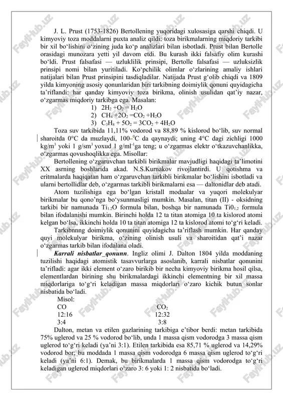 mlar tomonidan e’tirof etib kelindi. lekin 1803 yilda fransuz olimi bertolle qaytar reaksiyalarga oid tadqiqotlar asosida, kimyoviy reaksiya vaqtida hosil bo‘ladigan birikmalarning miqdoriy tarkibi reaksiya uchun olingan dastlabki moddalarning massa nisbatlariga bog‘liq bo‘ladi, degan xulosa chiqardi. j. l. prust (1753-1826) bertollening yuqoridagi xulosasiga qarshi chiqdi. u kimyoviy toza moddalarni puxta analiz qildi: toza birikmalarning miqdoriy tarkibi bir xil bo‘lishini o‘zining juda ko‘p analizlari bilan isbotladi. prust bilan bertolle orasidagi munozara yetti yil davom etdi. bu kurash ikki falsafiy olim kurashi bo‘ldi. prust falsafasi — uzluklilik prinsipi, bertolle falsafasi — uzluksizlik prinsipi nomi bilan yuritiladi. ko‘pchilik olimlar o‘zlarining amaliy ishlari natijalari bilan prust prinsipini tasdiqladilar. natijada prust g‘olib chiqdi va 1809 yilda kimyoning asosiy qonunlaridan biri tarkibning doimiylik qonuni quyidagicha ta’riflandi: har qanday kimyoviy toza birikma, olinish usulidan qat’iy nazar, o‘zgarmas miqdoriy tarkibga ega. masalan: 1) 2h2 +o2 = h2o 2) ch4 +2o​2 =co2 +h2o 3) c3h8 + 5o2 = 3co2 …