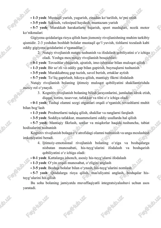 harakatiy ko‘nikmalarning shakllanishini nazarda tutadi. bu sohada quyidagi ko‘nikmalar rivojlantiriladi: · 0-1 yosh: boshini ko‘tarish, o‘tirish, emaklash, biror narsani ushlab turish · 1-3 yosh: mustaqil yurish, yugurish, zinadan ko‘tarilish, to‘pni otish · 3-5 yosh: sakrash, velosiped haydash, muntazam yurish · 5-7 yosh: murakkab harakatlarni bajarish, sport mashqlari, nozik motor ko‘nikmalari gigiyena qoidalariga rioya qilish ham jismoniy rivojlanishning muhim tarkibiy qismidir. 2-3 yoshdan boshlab bolalar mustaqil qo‘l yuvish, tishlarni tozalash kabi oddiy gigiyena qoidalarini o‘rganadilar. 2. nutqiy rivojlanish nutqni tushunish va ifodalash qobiliyatini o‘z ichiga oladi. yoshga mos nutqiy rivojlanish bosqichlari: · 0-1 yosh: tovushlar chiqarish, ajratish, imo-ishoralar bilan muloqot qilish · 1-3 yosh: bir so‘zli va oddiy gap bilan gapirish, buyruqlarni tushunish · 3-5 yosh: murakkabroq gap tuzish, savol berish, ertaklar aytish · 5-7 yosh: to‘liq gapirlash, hikoya qilish, mantiqiy fikrni ifodalash nutqiy rivojlanish bolaning ijtimoiy muloqot qobiliyatini shakllantirishda asosiy rol o‘ynaydi. 3. kognitiv rivojlanish bolaning bilish jarayonlarini, jumladan idrok …