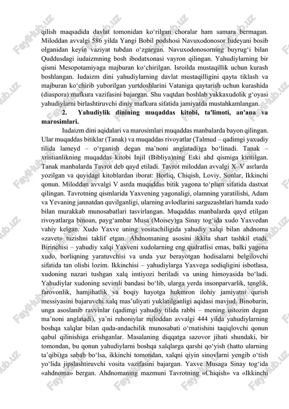 h xudo sifatida yaxve (iyegova) tog‘lar, chaqmoq, momaqaldiroq va suv xudosi qabul qilingan bo‘lsa-da, aholi ko‘pxudolik an’analarini saqlab qolgan. miloddan avvalgi 622 yilda podsho iosif ko‘pxudolik amaliyotini tugatish maqsadida yaxvedan boshqa xudolarga sig‘inishni bekor qilgan. lekin yakkaxudolikni joriy qilish maqsadida davlat tomonidan ko‘rilgan choralar ham samara bermagan. miloddan avvalgi 586 yilda yangi bobil podshosi navuxodonosor iudeyani bosib olganidan keyin vaziyat tubdan o‘zgargan. navuxodonosorning buyrug‘i bilan quddusdagi iudaizmning bosh ibodatxonasi vayron qilingan. yahudiylarning bir qismi mesopotamiyaga majburan ko‘chirilgan. isroilda mustaqillik uchun kurash boshlangan. iudaizm dini yahudiylarning davlat mustaqilligini qayta tiklash va majburan ko‘chirib yuborilgan yurtdoshlarini vataniga qaytarish uchun kurashida (diaspora) mafkura vazifasini bajargan. shu vaqtdan boshlab yakkaxudolik g‘oyasi yahudiylarni birlashtiruvchi diniy mafkura sifatida jamiyatda mustahkamlangan. 2. yahudiylik dinining muqaddas kitobi, ta'limoti, an'ana va marosimlari. iudaizm dini aqidalari va marosimlari muqaddas manbalarda bayon qilingan. ular muqaddas bitiklar (tanak) va muqaddas rivoyatlar (talmud – qadimgi yaxudiy tilida lameyd – o‘rganish degan ma’noni anglatadi)ga …