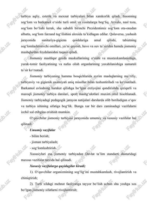 o‘sishi turli omil va vositalarga bog‘liq. avvalo, nasl toza, sog‘lom bo‘lishi kerak, shu sababli birinchi prezidentimiz sog‘lom ota-onadan albatta, sog‘lom farzand tug‘ilishini aloxida ta’kidlagan edilar. qolaversa, yashash jarayonida sanitariya-gigiena qoidalariga amal qilishi, tabiatning sog‘lomlashtiruvchi omillari, ya’ni quyosh, havo va suv ta’siridan hamda jismoniy mashqlardan foydalanishni taqazo qiladi. jismoniy mashlqar gavda muskullarining o‘sishi va mustaxkamlanishiga, yurak-tomir faoliyatining va nafas olish organlarining yaxshilanishiga samarali ta’sir ko‘rsatadi. jismoniy tarbiyaning hamma bosqichlarida ayrim mashqlarning ma’rifiy, tarbiyaviy va gigienik axamiyati aniq misollar bilan tushuntiriladi va ko‘rsatiladi. barkamol avlodning harakat qilishga bo‘lgan extiyojini qondirishda qiziqarli va maroqli jismoniy tarbiya darslari, sport mashg‘ulotlari muxim omil hisoblanadi. jismoniy tarbiyadagi pedagogik jarayon natijalari darslarda olib boriladigan o‘quv va tarbiya ishining sifatiga bog‘lik. bunga xar bir dars zaminadagi vazifalarni izchil xal etibgina erishish mumkin. o‘quvchilar jismoniy tarbiyasi jarayonida umumiy va xususiy vazifalar hal qilinadi. umumiy vazifalar - bilim berish; - jisman tarbiyalash; - sog‘lomlashtirish. xususiylari esa jismoniy tarbiyadan davlat ta’lim …