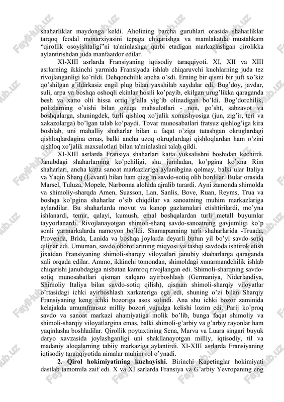 rlardayoq tugallanadi. fransiyada ham, angliyada ham birlashish jarayoniga qulaylik tug’dirgan tarixiy shart-sharoit, avvvalo, har ikkala mamlakatdagi sanoat, savdo-sotiq sohasida, shaharlar va ichki bozorning tashkil topishida iqtisodiy rivojlanish jadallik bilan borishi bo’ldi. mamlakatni turli rayonlari bilan bog’langan yirik shaharlarning, jumladan, parij va london shaharlarining ertaroq vujudga kelishi siyosiy jihatdan markazlashishni ayniqsa engillashtirdi. u yoki bu mamlakatda tovar-pul munosabatlarining rivojlanishi zaminida kuchli uchinchi toifa – shaharliklar maydonga keldi. aholining barcha guruhlari orasida shaharliklar tarqoq feodal monarxiyasini tepaga chiqarishga va mamlakatda mustahkam “qirollik osoyishtaligi”ni ta'minlashga qurbi etadigan markazlashgan qirolikka aylantirishdan juda manfaatdor edilar. xi-xiii asrlarda fransiyaning iqtisodiy taraqqiyoti. xi, xii va xiii asrlarning ikkinchi yarmida fransiyada ishlab chiqaruvchi kuchlarning juda tez rivojlanganligi ko’rildi. dehqonchilik ancha o’sdi. erning bir qismi bir juft xo’kiz qo’shilgan g’ildirkasiz engil plug bilan yaxshilab xaydalar edi. bug’doy, javdar, suli, arpa va boshqa oshoqli ekinlar hosili ko’payib, ekilgan urug’likka qaraganda besh va xatto olti hissa ortiq g’alla yig’ib olinadigan bo’ldi. …