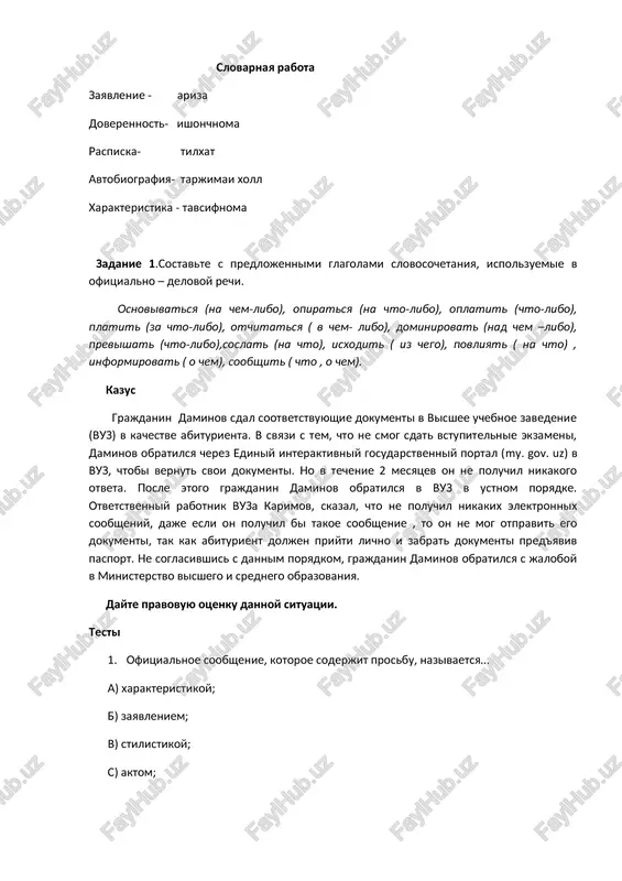 riza doverennost- ishonchnoma raspiska- tilxat avtobiografiya- tarjimai xoll xarakteristika - tavsifnoma zadanie 1.sostavte s predlojennimi glagolami slovosochetaniya, ispolzuemie v ofitsialno – delovoy rechi. osnovivatsya (na chem-libo), opiratsya (na chto-libo), oplatit (chto-libo), platit (za chto-libo), otchitatsya ( v chem- libo), dominirovat (nad chem –libo), previshat (chto-libo),soslat (na chto), isxodit ( iz chego), povliyat ( na chto) , informirovat ( o chem), soobshit ( chto , o chem). kazus grajdanin daminov sdal sootvetstvuyushie dokumenti v visshee uchebnoe zavedenie (vuz) v kachestve abiturienta. v svyazi s tem, chto ne smog sdat vstupitelnie ekzameni, daminov obratilsya cherez ediniy interaktivniy gosudarstvenniy portal (my. gov. uz) v vuz, chtobi vernut svoi dokumenti. no v techenie 2 mesyatsev on ne poluchil nikakogo otveta. posle etogo grajdanin daminov obratilsya v vuz v ustnom poryadke. otvetstvenniy rabotnik vuza karimov, skazal, chto ne poluchil nikakix elektronnix soobsheniy, daje esli on poluchil bi takoe soobshenie , to on ne mog otpravit …