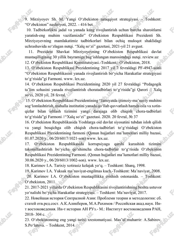 ensiyadagi nutqi. https://president.uz/uz/lists/view/4484 8. mirziyoyev sh.m. “yangi o‘zbekiston demokratik o‘zgarishlar, keng imkoniyatlar va amaliy ishlar mamlakatiga aylanmoqda” / “yangi o‘zbekiston” gazetasi bosh muharriri salim donyorovning savollariga javoblari / № 165 (421), 2021yil 17-avgust. 9. mirziyoyev sh. m. yangi o‘zbekiston taraqqiyot strategiyasi. - toshkent: “o‘zbekiston” nashriyoti, 2022. - 416 bet. 10. tadbirkorlikni jadal va yanada keng rivojlantirish uchun barcha sharoitlarni yaratish-eng muhim vazifamizdir” o‘zbekiston respublikasi prezidenti sh. mirziyoyevning mamlakatimiz tadbirkorlari bilan ochiq muloqot shaklidagi uchrashuvida so‘zlagan nutqi. “xalq so‘zi” gazetasi, 2021-yil 21 avgust. 11. prezident shavkat mirziyoyevning o‘zbekiston respublikasi davlat mustaqilligining 30 yillik bayramiga bag‘ishlangan marosimdagi nutqi. review.uz 12. o‘zbekiston respublikasi konstitutsiyasi.-toshkent.: o‘zbekiston, 2018. 13. o‘zbekiston respublikasi prezidentining 2017 yil 7 fevraldagi pf-4947-sonli “o‘zbekiston respublikasini yanada rivojlantirish bo‘yicha harakatlar strategiyasi to‘g‘risida”gi farmoni. www. lex.uz. 14. o‘zbekiston respublikasi prezidentining 2020 yil 27 fevraldagi “pedagogik ta’lim sohasini yanada rivojlantirish choratadbirlari to‘g‘risida”gi qarori // xalq so‘zi, 2020 yil, 28 fevral. 15. o‘zbekiston respublikasi prezidentining …