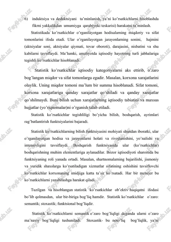 ko’rsatkichlar iqtisodiy kategoriyalarni aks ettirib, o’zaro bog’langan miqdor va sifat tomonlarga egadir. masalan, korxona xarajatlarini olaylik. uning miqdor tomoni ma’lum bir summa hisoblanadi. sifat tomoni, korxona xarajatlariga qanday xarajatlar qo’shiladi va qanday xarajatlar qo’shilmaydi. buni bilish uchun xarajatlarning iqtisodiy tabiatini va maxsus hujjatlar (yo’riqnomalar)ni o’rganish talab etiladi. statistik ko’rsatkichlar tegishliligi bo’yicha bilish, boshqarish, ayrimlari rag’batlantirish funktsiyalarini bajaradi. statistik ko’rsatkichlarning bilish funktsiyasini mohiyati shundan iboratki, ular o’rganilayotgan hodisa va jarayonlarni holati va rivojlanishini, yo’nalishi va intensivligini tavsiflaydi. boshqarish funktsiyasida ular (ko’rsatkichlar) boshqarishning muhim elementlariga aylanadilar. bozor iqtisodiyoti sharoitida bu funktsiyaning roli yanada ortadi. masalan, shartnomalarning bajarilishi, jismoniy va yuridik shaxslarga ko’rsatiladigan xizmatlar sifatining oshishini tavsiflovchi ko’rsatkichlar korxonaning imidjiga katta ta’sir ko’rsatadi. har bir menejer bu ko’rsatkichlarni yaxshilashga harakat qiladi. tuzilgan va hisoblangan statistik ko’rsatkichlar ob’ektiv haqiqatni ifodasi bo’lib qolmasdan, ular bir-biriga bog’liq hamdir. statistik ko’rsatkichlar o’zaro: semantik; stoxastik; funktsional bog’liqdir. statistik ko’rsatkichlarni semantik o’zaro bog’liqligi deganda ularni o’zaro ma’naviy bog’liqligi tushuniladi. …