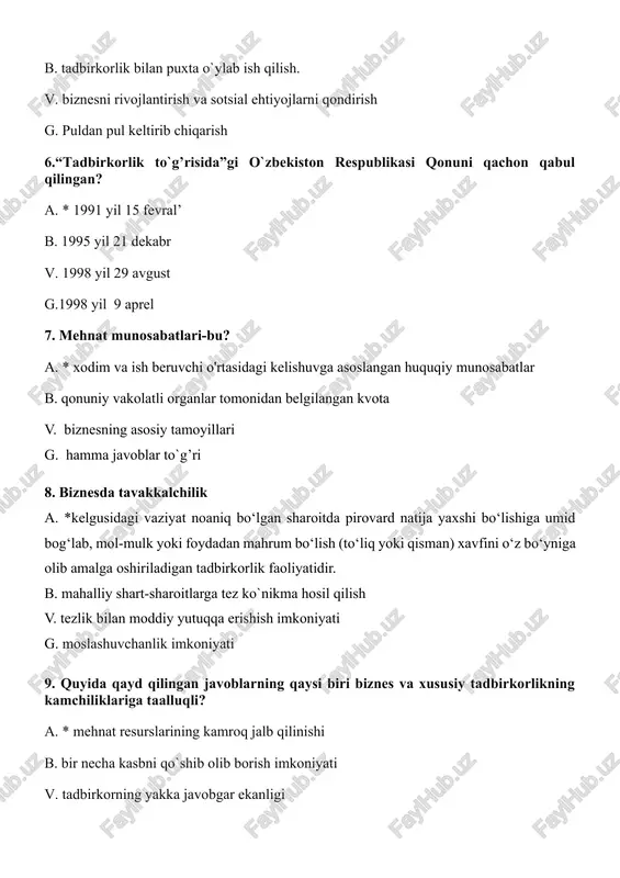ish (to‘liq yoki qisman) xavfini o‘z bo‘yniga olib amalga oshiriladigan tadbirkorlik faoliyatidir. b. mahalliy shart-sharoitlarga tez ko`nikma hosil qilish v. tezlik bilan moddiy yutuqqa erishish imkoniyati g. moslashuvchanlik imkoniyati 9. quyida qayd qilingan javoblarning qaysi biri biznes va xususiy tadbirkorlikning kamchiliklariga taalluqli? a. * mehnat resurslarining kamroq jalb qilinishi b. bir necha kasbni qo`shib olib borish imkoniyati v. tadbirkorning yakka javobgar ekanligi g. moslashuvchanlik imkoniyati 10. marketingning asosiy kategoriyalarini belgilang. a.* muhtojlik, ehtiyoj, talab, tovar b. bozordagi oldi sotti jarayoni v. iqtisodiy tavakkalchilik orqali pul topish g. marketing strategiyasi yoritilgan xujjat 11. quyida qayd qilinganlarning qaysi biri tadbirkorlik tamoyillari bo`lib hisoblanadi? a. *quyidagi barcha javoblar to’g’ri b. iqtisodiy erkinlik va mas`uliyat v. iqtisodiy tavakkalchilik g. mulk sohibi bo`lish 12. tadbirkorlik siri deganda tadbirkorning…. a. * yangi texnologiyani qo`llashni mahfiy tutishi tushuniladi b. xalq orasida obro`-e`tiborli bo`lishga bo`lgan xarakati tushuniladi v. o`z sha`nini avaylash tushuniladi g. firma nomini e`zozlash, unga dog’ …