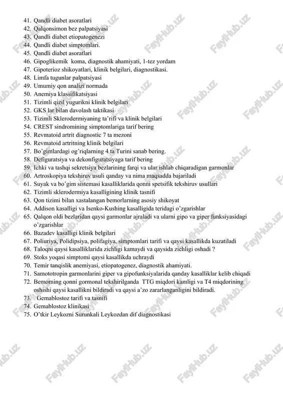 enurez ta’rifi turlari 40. surunkali buyrak yetishmovchilik klinikasi 41. qandli diabet asoratlari 42. qalqonsimon bez palpatsiyasi 43. qandli diabet etiopatogenezi 44. qandli diabet simptomlari. 45. qandli diabet asoratlari 46. gipoglikemik koma, diagnostik ahamiyati, 1-tez yordam 47. gipoterioz shikoyatlari, klinik belgilari, diagnostikasi. 48. limfa tugunlar palpatsiyasi 49. umumiy qon analizi normada 50. anemiya klassifikatsiyasi 51. tizimli qizil yugurikni klinik belgilari 52. gks lar bilan davolash taktikasi 53. tizimli sklerodermiyaning ta’rifi va klinik belgilari 54. crest sindromining simptomlariga tarif bering 55. revmatoid artrit diagnostic 7 ta mezoni 56. revmatoid artritning klinik belgilari 57. bo’gimlardagi og’riqlarning 4 ta turini sanab bering. 58. defiguratsiya va dekonfiguratsiyaga tarif bering 59. ichki va tashqi sekretsiya bezlarining farqi va ular ishlab chiqaradigan garmonlar 60. artroskopiya tekshiruv usuli qanday va nima maqsadda bajariladi 61. suyak va bo’gim sistemasi kasalliklarida qonni spetsifik tekshiruv usullari 62. tizimli sklerodermiya kasalligining klinik tasnifi 63. qon tizimi bilan xastalangan bemorlarning asosiy shikoyat 64. …