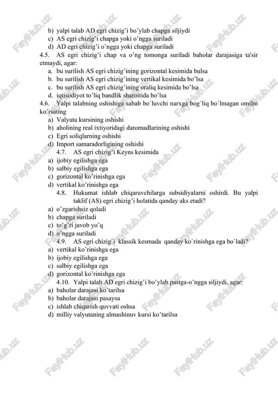 arajasiga ta'sir etmaydi, agar: a. bu surilish as egri chizig’ining gorizontal kesimida bulsa b. bu surilish as egri chizig’ining vertikal kesimida bo’lsa c. bu surilish as egri chizig’ining oraliq kesimida bo’lsa d. iqtisodiyot to’liq bandlik sharoitida bo’lsa 4.6. yalpi talabning oshishiga sabab bo`luvchi narxga bog`liq bo`lmagan omilni ko`rsating a) valyuta kursining oshishi b) aholining real ixtiyoridagi daromadlarining oshishi c) egri soliqlarning oshishi d) import samaradorligining oshishi 4.7. as egri chizig’i keyns kesimida a) ijobiy egilishga ega b) salbiy egilishga ega c) gorizontal ko’rinishga ega d) vertikal ko’rinishga ega 4.8. hukumat ishlab chiqaruvchilarga subsidiyalarni oshirdi. bu yalpi taklif (as) egri chizig’i holatida qanday aks etadi? a) o’zgarishsiz qoladi b) chapga suriladi c) to’g’ri javob yo’q d) o’ngga suriladi 4.9. as egri chizig`i klassik kesmada qanday ko`rinishga ega bo`ladi? a) vertikal ko’rinishga ega b) ijobiy egilishga ega c) salbiy egilishga ega d) gorizontal ko’rinishga ega 4.10. yalpi talab ad egri chizig’i bo’ylab …