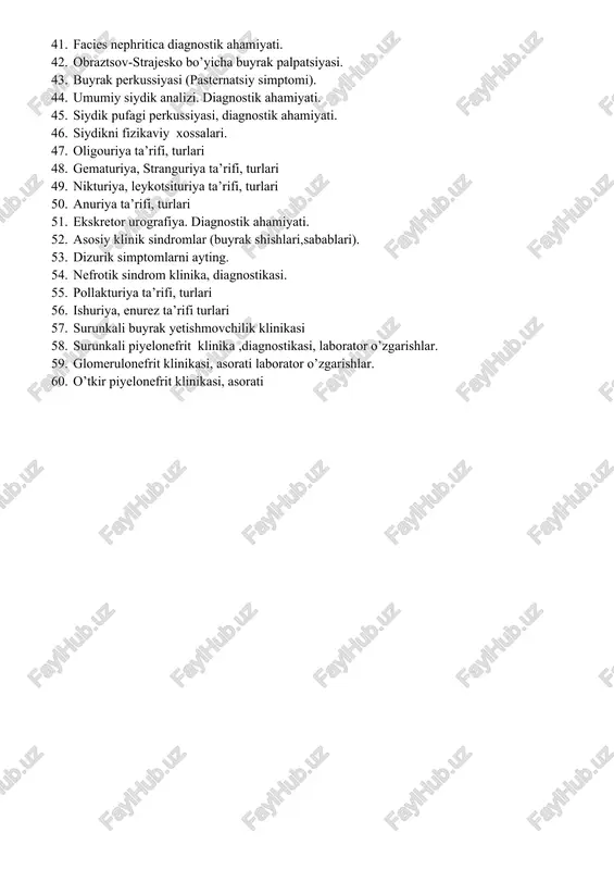izimidagi bemorlarining asosiy shikoyatlari. 40. diurez nima va uning turlari. 41. facies nephritica diagnostik ahamiyati. 42. obraztsov-strajesko bo’yicha buyrak palpatsiyasi. 43. buyrak perkussiyasi (pasternatsiy simptomi). 44. umumiy siydik analizi. diagnostik ahamiyati. 45. siydik pufagi perkussiyasi, diagnostik ahamiyati. 46. siydikni fizikaviy xossalari. 47. oligouriya ta’rifi, turlari 48. gematuriya, stranguriya ta’rifi, turlari 49. nikturiya, leykotsituriya ta’rifi, turlari 50. anuriya ta’rifi, turlari 51. ekskretor urografiya. diagnostik ahamiyati. 52. asosiy klinik sindromlar (buyrak shishlari,sabablari). 53. dizurik simptomlarni ayting. 54. nefrotik sindrom klinika, diagnostikasi. 55. pollakturiya ta’rifi, turlari 56. ishuriya, enurez ta’rifi turlari 57. surunkali buyrak yetishmovchilik klinikasi 58. surunkali piyelonefrit klinika ,diagnostikasi, laborator o’zgarishlar. 59. glomerulonefrit klinikasi, asorati laborator o’zgarishlar. 60. o’tkir piyelonefrit klinikasi, asorati