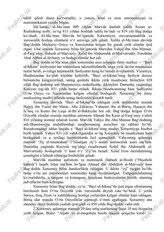 fidlik yillarini bag‘dod yaqinida, dajla bo‘yidagi al-qut-rubbul dahasida o‘tkazganligini ko‘rsatadi. odatda arablar biror kishining xarakterli xususiyatlari, hunarlari, sevimli odatlari yoki yashash joylariga qarab, unga bir necha xil ism — “nisbalar” beradilar. xorazmiyning al-kut-rubbuliy ismi ham shu tariqa paydo bo‘lgan. xorazm juda qadimgi madaniyatga ega bo‘lib, uning qishloq xo‘jaligi sug‘orma dehqonchilikka asoslanar, bu o‘z navbatida, astronomiya va xronologiyaning rivojlangan hisoblash usullarining mavjud bo‘lishini taqozo etar edi. haqiqatan ham, qadimgi xorazmda astronomiya juda rivojlangan, xorazmliklar osmon “sirlari”ni arablarga qaraganda ancha yaxshi bilganlar. arxeologik qazishmalar xorazmda qadimda islomdan bir necha asr avval ham rasadxonalar bo‘lganligi va u yerda muttasil astronomik kuzatishlar olib borilganligidan guvohlik beradi. xorazmiyning bizgacha yetib kelgan asarlarini tahlil qilish shuni ko‘rsatadiki, u yunon, hind va eron astronomiyasi va matematikasini yaxshi bilgan. ma’lumki, al-ma’mun 809 yildan marvda dastlab xalifa xorun ar-rashidning noibi, so‘ng 813 yildan boshlab xalifa bo‘ladi va 819 yili bag‘dodga ko‘chadi. al-ma’mun marvda bo‘lganida xorazmiyni, movarounnahrlik va xurosonlik boshqa …