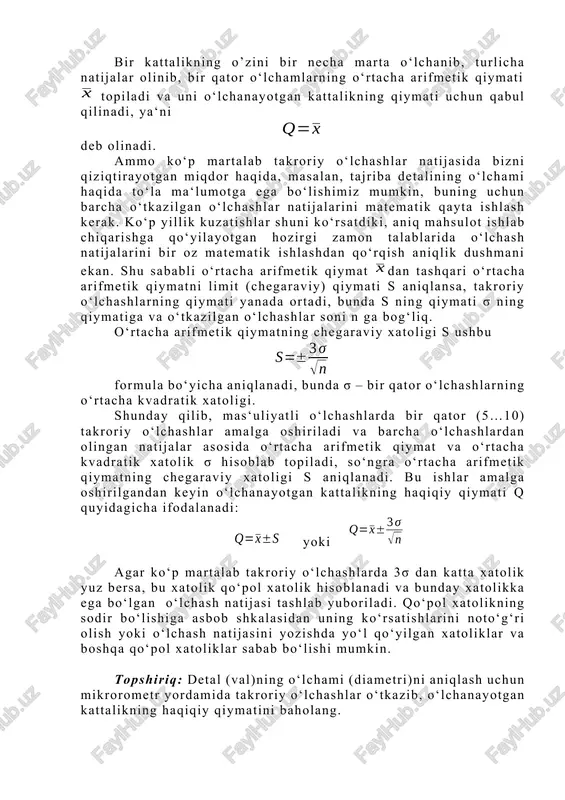 baholashda buyurtmachilar bilan tayyorlovchilar orasida yoki ishlab chiqaruvchilar bilan korxona nazoratchilari orasidagi kelishmovchiliklar bo‘lganda o‘lchamlarning bir xil parametrlari bir necha marta takroriy o‘lchanadi. bir kattalikning o’zini bir necha marta o‘lchanib, turlicha natijalar olinib, bir qator o‘lchamlarning o‘rtacha arifmetik qiymati topiladi va uni o‘lchanayotgan kattalikning qiymati uchun qabul qilinadi, ya‘ni deb olinadi. ammo ko‘p martalab takroriy o‘lchashlar natijasida bizni qiziqtirayotgan miqdor haqida, masalan, tajriba detalining o‘lchami haqida to‘la ma‘lumotga ega bo‘lishimiz mumkin, buning uchun barcha o‘tkazilgan o‘lchashlar natijalarini matematik qayta ishlash kerak. ko‘p yillik kuzatishlar shuni ko‘rsatdiki, aniq mahsulot ishlab chiqarishga qo‘yilayotgan hozirgi zamon talablarida o‘lchash natijalarini bir oz matematik ishlashdan qo‘rqish aniqlik dushmani ekan. shu sababli o‘rtacha arifmetik qiymat dan tashqari o‘rtacha arifmetik qiymatni limit (chegaraviy) qiymati s aniqlansa, takroriy o‘lchashlarning qiymati yanada ortadi, bunda s ning qiymati σ ning qiymatiga va o‘tkazilgan o‘lchashlar soni n ga bog‘liq. o‘rtacha arifmetik qiymatning chegaraviy xatoligi s ushbu formula bo‘yicha aniqlanadi, bunda σ …