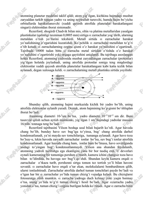 nizmidan, yengil metall plastinkalardan o`tib ketishidir. ular faqat og'ir metallarda yaxshi ushlanib qoladi. bu ham atomning murakkab tuzilganligini aniq isbotlab berdi. rezerford tajribasi. boshlang’ich eksperimental strukturaviy tajribalar e.rezerfordning (1871-1937 y.) yupqa metall plastinka sirtida zarrachalarning yoyilishi tajribasi orqali ko’rsatildi. bu yoyilish atomning deyarli barcha massasi musbat zaryadlangan yadroga yig’ilganligi bilan izohlanadi. 1911 yilda rezerford atomning planetar modelini taklif qildi; atom yig’ilgan, kichkina hajmdagi musbat zaryaddan tarkib topgan yadro va uning neytrallab turuvchi, hamda hajm bo’yicha orbitallarda harakatlanuvchi (xuddi quyosh atrofida planetalar harakatlangani singari) elektrondan iborat sistemadir. rezerford, shogirdi chadvik bilan mis, oltin va platina metallaridan yasalgan plastinkalar (qalinligi taxminan 0,0005 mm) sirtiga zarrachalar yog’dirib, ularning metaldan o’tish yo’llarini tekshirdi. metall sirtida zarrachalar harakat yo’nalishining o’zgarishini kuzatishdi. ko’pchilik zarrachalar metalldan to’g’ri o’tib ketadi. zarrachalarning ozgina qismi o’z harakat yo’nalishini o’zgartiradi. tajribada 10000 tadan bitta zarracha metal sirtidan o’tishda o’z harakat yo’nalishini o’zgartirishi yoki orqaga qaytishini aniqlandi. bu tajribaga asoslangan holda rezerford, …