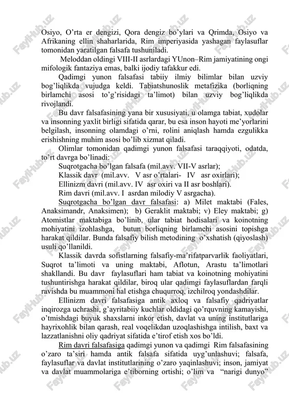 shuniladi. meloddan oldingi viii-ii asrlardagi yunon–rim jamiyatining ongi mifologik fantaziya emas, balki ijodiy tafakkur edi. qadimgi yunon falsafasi tabiiy ilmiy bilimlar bilan uzviy bog’liqlikda vujudga keldi. tabiatshunoslik metafizika (borliqning birlamchi asosi to’g’risidagi ta’limot) bilan uzviy bog’liqlikda rivojlandi. bu davr falsafasining yana bir xususiyati, u olamga tabiat, xudolar va insonning yaxlit birligi sifatida qarar, bu esa inson hayoti me’yorlarini belgilash, insonning olamdagi o’rni, rolini aniqlash hamda ezgulikka erishishning muhim asosi bo’lib xizmat qiladi. olimlar tomonidan qadimgi yunon falsafasi taraqqiyoti, odatda, to’rt davrga bo’linadi: suqrotgacha bo’lgan falsafa (mil.avv. vii-v asrlar); klassik davr (mil.avv. v asr o’rtalari- iv asr oxirlari); ellinizm davri (mil.avv. iv asr oxiri va ii asr boshlari). rim davri (mil.avv. i asrdan milodiy v asrgacha). suqrotgacha bo’lgan davr falsafasi: a) milet maktabi (fales, anaksimandr, anaksimen); b) geraklit maktabi; v) eley maktabi; g) atomistlar maktabiga bo’linib, ular tabiat hodisalari va koinotning mohiyatini izohlashga, butun borliqning birlamchi asosini topishga harakat qildilar. bunda …