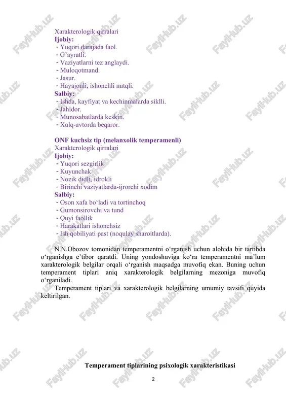 bo‘ladi va tortinchoq gumonsirovchi va tund quyi faollik harakatlari ishonchsiz ish qobiliyati past (noqulay sharoitlarda). n.n.obozov tomonidan temperamentni o‘rganish uchun alohida bir tartibda o‘rganishga e’tibor qaratdi. uning yondoshuviga ko‘ra temperamentni ma’lum xarakterologik belgilar orqali o‘rganish maqsadga muvofiq ekan. buning uchun temperament tiplari aniq xarakterologik belgilarning mezoniga muvofiq o‘rganiladi. temperament tiplari va xarakterologik belgilarning umumiy tavsifi quyida keltirilgan. temperament tiplarining psixologik xarakteristikasi № xarakterologik belgilari temperament tiplari sangvinik flegmatik xolerik melanxolik 1 xulq-atvorning barqarorligi yaxshi muvozanatlash gan a’lo darajada muvozanatl ashgan muvozanatsiz juda past muvozanatsiz 2 emosional kechinmalari yuzaki, qisqa muddatli kuchsiz kuchli, qisqa muddatli chuqur va uzoq muddatli 3 kayfiyati barqaror, quvnoq barqaror, ko‘p quvnoq va g‘amgin emas tetiklikni egallash bilan beqaror pessimizmni egallash bilan beqaror 4 nutqi baland, jonli, ravon monoton, shod qattiq, keskin, bir tekis emas xotirjam siqilganlik bilan 5 sabot-matonat mo‘tadil juda katta kuchsiz juda kuchsiz 6 adaptasiya a’lo sekin yaxshi qiyin (tundlik) 7 muloqotmandlik mo‘tadil sekin …