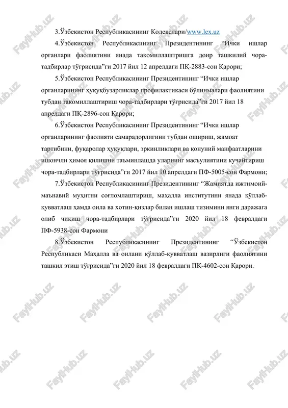 18 apreldagi pq-2896-son qarori; 6.o'zbekiston respublikasining prezidentining “ichki ishlar organlarining faoliyati samaradorligini tubdan oshirish, jamoat tartibini, fuqarolar huquqlari, erkinliklari va qonuniy manfaatlarini ishonchli himoya qilishni ta'minlashda ularning mas'uliyatini kuchaytirish chora-tadbirlari to'g'risida”gi 2017 yil 10 apreldagi pf-5005-son farmoni; 7.o'zbekiston respublikasining prezidentining “jamiyatda ijtimoiy-ma'naviy muhitni sog'lomlashtirish, mahalla institutini yanada qo'llab-quvvatlash hamda oila va xotin-qizlar bilan ishlash tizimini yangi darajaga olib chiqish chora-tadbirlari to'g'risida”gi 2020 yil 18 fevraldagi pf-5938-son farmoni 8.o'zbekiston respublikasining prezidentining “o'zbekiston respublikasi mahalla va oilani qo'llab-quvvatlash vazirligi faoliyatini tashkil etish to'g'risida”gi 2020 yil 18 fevraldagi pq-4602-son qarori.