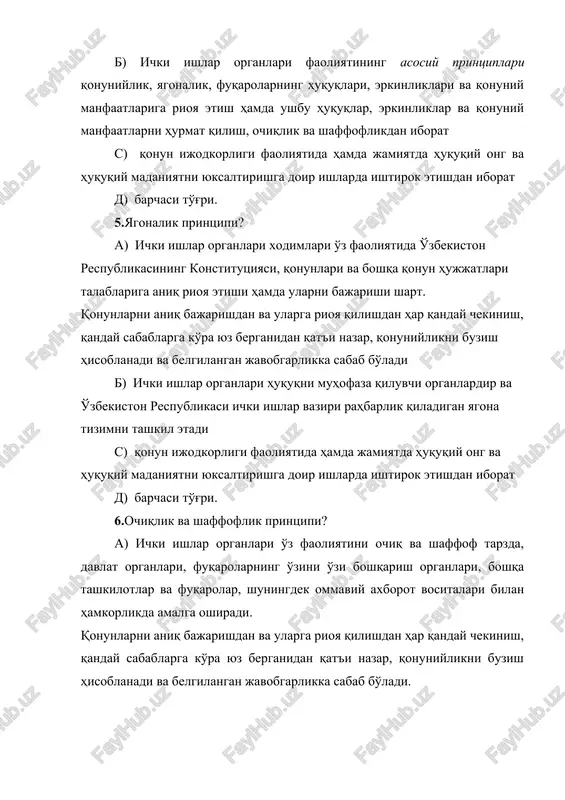 arishi shart. qonunlarni aniq bajarishdan va ularga rioya qilishdan har qanday chekinish, qanday sabablarga ko'ra yuz berganidan qat'i nazar, qonuniylikni buzish hisoblanadi va belgilangan javobgarlikka sabab bo'ladi b) ichki ishlar organlari huquqni muhofaza qiluvchi organlardir va o'zbekiston respublikasi ichki ishlar vaziri rahbarlik qiladigan yagona tizimni tashkil etadi s) qonun ijodkorligi faoliyatida hamda jamiyatda huquqiy ong va huquqiy madaniyatni yuksaltirishga doir ishlarda ishtirok etishdan iborat d) barchasi to'g'ri. 6.ochiqlik va shaffoflik printsipi? a) ichki ishlar organlari o'z faoliyatini ochiq va shaffof tarzda, davlat organlari, fuqarolarning o'zini o'zi boshqarish organlari, boshqa tashkilotlar va fuqarolar, shuningdek ommaviy axborot vositalari bilan hamkorlikda amalga oshiradi. qonunlarni aniq bajarishdan va ularga rioya qilishdan har qanday chekinish, qanday sabablarga ko'ra yuz berganidan qat'i nazar, qonuniylikni buzish hisoblanadi va belgilangan javobgarlikka sabab bo'ladi. b) ichki ishlar organlari huquqni muhofaza qiluvchi organlardir va o'zbekiston respublikasi ichki ishlar vaziri rahbarlik qiladigan yagona tizimni tashkil etadi s) qonun ijodkorligi faoliyatida hamda …