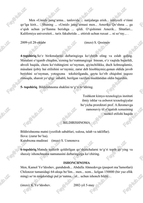 hisoblaymiz,qonun oldida javob berishini so‘rayman, yotoqxona tekshirilganda, qayta ko‘rib chiqishni taqozo etmoqda, sharoit yo‘qligi sababli, berilgan vazifani muddatidan oldin bajardim. 5- topshiriq. bildirishnoma shaklini to‘g‘ri to‘ldiring. toshkent kimyo-texnologiya instituti ilmiy ishlar va axborot texnologiyalar bo‘yicha prorektori prof. a.ikromovga zamonaviy til o‘rgatish xonasining tashkil etilishi haqida bildirishnoma bildirishnoma matni (yozilish sabablari, xulosa, talab va takliflar). ilova: (zarur bo‘lsa). kutubxona mudirasi (imzo) s. usmonova 6-topshiriq.matnda tushirib qoldirilgan qo‘shimchalarni to‘g‘ri topib qo‘ying va shaxsiy ishonchnoma namunasini daftaringizga ko‘chiring. ishonchnoma men, kamol yo‘ldoshev, guruhdosh... abdulla ahmedovga (pasport ma’lumotlari) chilonzor tumanidagi 64-aloqa bo‘lim... men... nom... kelgan 150000 (bir yuz ellik ming) so‘m miqdoridagi pul jo‘natma... ol... uchun ishonch bildir… (imzo) k.yo‘ldoshev. 2002-yil 5-may k. yo‘ldoshev imzosini tasdiqlayman. institut kadrlar bo‘limi boshlig‘i (imzo) a shukurov. (muhr) e’tibor bering va esda saqlang: ishonch bildiradi (kim?) – men, kamol yoidoshev, … ishonch bildiradi (kimga?) – abdulla ahmedovga … ishonch bildiradi (nimani?) – pul jo‘natmasini (qayerdan?) – 64 - …