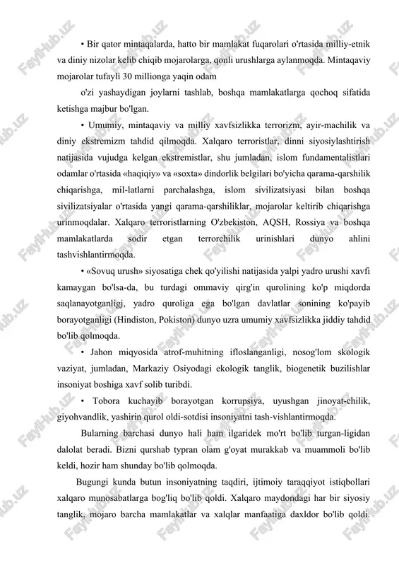 rga aylanmoqda. mintaqaviy mojarolar tufayli 30 millionga yaqin odam o'zi yashaydigan joylarni tashlab, boshqa mamlakatlarga qochoq sifatida ketishga majbur bo'lgan. • umumiy, mintaqaviy va milliy xavfsizlikka terrorizm, ayir-machilik va diniy ekstremizm tahdid qilmoqda. xalqaro terroristlar, dinni siyosiylashtirish natijasida vujudga kelgan ekstremistlar, shu jumladan, islom fundamentalistlari odamlar o'rtasida «haqiqiy» va «soxta» dindorlik belgilari bo'yicha qarama-qarshilik chiqarishga, mil-latlarni parchalashga, islom sivilizatsiyasi bilan boshqa sivilizatsiyalar o'rtasida yangi qarama-qarshiliklar, mojarolar keltirib chiqarishga urinmoqdalar. xalqaro terroristlarning o'zbekiston, aqsh, rossiya va boshqa mamlakatlarda sodir etgan terrorchilik urinishlari dunyo ahlini tashvishlantirmoqda. • «sovuq urush» siyosatiga chek qo'yilishi natijasida yalpi yadro urushi xavfi kamaygan bo'lsa-da, bu turdagi ommaviy qirg'in qurolining ko'p miqdorda saqlanayotganligj, yadro quroliga ega bo'lgan davlatlar sonining ko'payib borayotganligi (hindiston, pokiston) dunyo uzra umumiy xavfsizlikka jiddiy tahdid bo'lib qolmoqda. • jahon miqyosida atrof-muhitning ifloslanganligi, nosog'lom skologik vaziyat, jumladan, markaziy osiyodagi ekologik tanglik, biogenetik buzilishlar insoniyat boshiga xavf solib turibdi. • tobora kuchayib borayotgan korrupsiya, uyushgan jinoyat-chilik, …