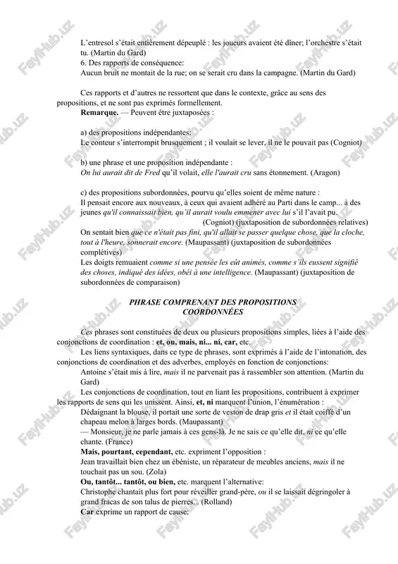 mmes, on voulut obtenir, par la peur, des révélations des enfants. (maupassant) 2. des rapports de condition : on lui aurait dit de fred qu’il volait, elle l’aurait cru sans étonnement. (aragon) 3. des rapports explicatifs: sur le carreau, glissèrent des pas mous: un élève dévisagea antoine et passa. (martin du gard) 4. des rapports temporels: on lui parle, il se fâche. on ne lui parle pas, il boude. 5. des rapports de cause: l’entresol s’était entièrement dépeuplé : les joueurs avaient été dîner; l’orchestre s’était tu. (martin du gard) 6. des rapports de conséquence: aucun bruit ne montait de la rue; on se serait cru dans la campagne. (martin du gard) ces rapports et d’autres ne ressortent que dans le contexte, grâce au sens des propositions, et ne sont pas exprimés formellement. remarque. — peuvent être juxtaposées : a) des propositions indépendantes: le conteur s’interrompit brusquement ; il voulait …