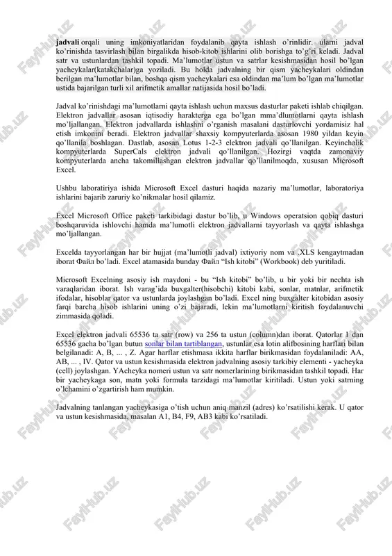 elektron jadvallar asosan iqtisodiy harakterga ega bo’lgan mma’dlumotlarni qayta ishlash mo’ljallangan. elektron jadvallarda ishlashni o’rganish masalani dasturlovchi yordamisiz hal etish imkonini beradi. elektron jadvallar shaxsiy kompyuterlarda asosan 1980 yildan keyin qo’llanila boshlagan. dastlab, asosan lotus 1-2-3 elektron jadvali qo’llanilgan. keyinchalik kompyuterlarda supercals elektron jadvali qo’llanilgan. hozirgi vaqtda zamonaviy kompyuterlarda ancha takomillashgan elektron jadvallar qo’llanilmoqda, xususan microsoft excel. ushbu laboratiriya ishida microsoft excel dasturi haqida nazariy ma’lumotlar, laboratoriya ishlarini bajarib zaruriy ko’nikmalar hosil qilamiz. excel microsoft office paketi tarkibidagi dastur bo’lib, u windows operatsion qobiq dasturi boshqaruvida ishlovchi hamda ma’lumotli elektron jadvallarni tayyorlash va qayta ishlashga mo’ljallangan. excelda tayyorlangan har bir hujjat (ma’lumotli jadval) ixtiyoriy nom va .xls kengaytmadan iborat fayl bo’ladi. excel atamasida bunday fayl “ish kitobi” (workbook) deb yuritiladi. microsoft excelning asosiy ish maydoni - bu “ish kitobi” bo’lib, u bir yoki bir nechta ish varaqlaridan iborat. ish varag’ida buxgalter(hisobchi) kitobi kabi, sonlar, matnlar, arifmetik ifodalar, hisoblar qator va …