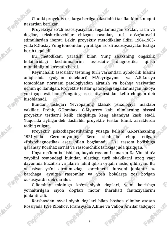 zardan berilgan. proyeksiya so‘zli assosiyasiyalar, tugallanmagan so‘zlar, rasm va dog‘lar, tekshiriluvchilar chizgan rasmlar, turli qo‘zg‘atuvchi stimullardan iborat. lekin proyektiv metodikalar ildizi 1904-1905-yilda k.gustav yung tomonidan yaratilgan so‘zli assosiyasiyalar testiga borib taqaladi. bu metodikani yaratish bilan yung shaxsning ongsizlik holatlaridagi kechinmalarini assosiativ diagnostika qilish mumkinligini ko‘rsatib berdi. keyinchalik assosiativ testning turli variantlari aybdorlik hissini aniqlashda (yolg‘on detektori) m.veyrtgaymer va a.r.luriya tomonidan normani patologiyadan ajratish va boshqa vaziyatlar uchun qo‘llanilgan. proyektiv testlar qatoridagi tugallanmagan hikoya yoki gap testi ham yungning assosiativ testidan kelib chiqqan deb hisoblanadi. bundan tashqari yevropaning klassik psixologiya maktabi vakillari frenk, g.rorshax, g.myurrey kabi olimlarning hissasi proyektiv testlarni kelib chiqishiga keng ahamiyat kasb etadi. yuqorida aytilgandek dastlabki proyektiv testlar klinik xarakterda tadbiq etilgan. proyektiv psixodiagnostikaning yuzaga kelishi g.rorshaxning 1921-yilda germaniyaning bern shahrida chop etilgan «psixodiagnostika» asari bilan bog‘lanadi. o‘zi rassom bo‘lishiga qaramay rorshax sa’nat va rassomchilik tarixiga juda qiziqqan. unga ma’lum bo‘lishicha, buyuk rassom leonardo da vinchi o‘z xayolini …