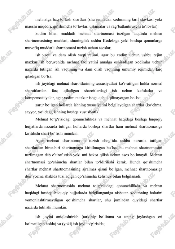 ar; ish vaqti va dam olish vaqti rejimi, agar bu xodim uchun ushbu rejim mazkur ish beruvchida mehnat faoliyatini amalga oshiradigan xodimlar uchun nazarda tutilgan ish vaqtining va dam olish vaqtining umumiy rejimidan farq qiladigan bo‘lsa; ish joyidagi mehnat sharoitlarining xususiyatlari ko‘rsatilgan holda normal sharoitlardan farq qiladigan sharoitlardagi ish uchun kafolatlar va kompensatsiyalar, agar xodim mazkur ishga qabul qilinayotgan bo‘lsa; zarur bo‘lgan hollarda ishning xususiyatini belgilaydigan shartlar (ko‘chma, sayyor, yo‘ldagi, ishning boshqa xususiyati). mehnat to‘g‘risidagi qonunchilikda va mehnat haqidagi boshqa huquqiy hujjatlarda nazarda tutilgan hollarda boshqa shartlar ham mehnat shartnomasiga kiritilishi shart bo‘lishi mumkin. agar mehnat shartnomasini tuzish chog‘ida ushbu nazarda tutilgan shartlardan biror-biri shartnomaga kiritilmagan bo‘lsa, bu mehnat shartnomasini tuzilmagan deb e’tirof etish yoki uni bekor qilish uchun asos bo‘lmaydi. mehnat shartnomasi qo‘shimcha shartlar bilan to‘ldirilishi kerak. bunda qo‘shimcha shartlar mehnat shartnomasining ajralmas qismi bo‘lgan, mehnat shartnomasiga doir yozma shaklda tuziladigan qo‘shimcha kelishuv bilan belgilanadi. mehnat shartnomasida mehnat to‘g‘risidagi …