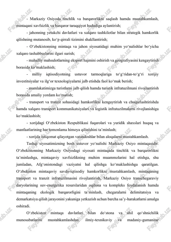li amalga oshirish uchun mumkin qadar qulay tashqi siyosiy shart-sharoitlarni shakllantirish; - markaziy osiyoda tinchlik va barqarorlikni saqlash hamda mustahkamlash, mintaqani xavfsizlik va barqaror taraqqiyot hududiga aylantirish; - jahonning yetakchi davlatlari va xalqaro tashkilotlar bilan strategik hamkorlik qilishning mutanosib, ko‘p qirrali tizimini shakllantirish; - o‘zbekistonning mintaqa va jahon siyosatidagi muhim yo‘nalishlar bo‘yicha xalqaro tashabbuslarini ilgari surish; - mahalliy mahsulotlarning eksport hajmini oshirish va geografiyasini kengaytirish borasida ko‘maklashish; - milliy iqtisodiyotning ustuvor tarmoqlariga to‘g‘ridan-to‘g‘ri xorijiy investitsiyalar va ilg‘or texnologiyalarni jalb etishda faol ko‘mak berish; - mamlakatimizga turistlarni jalb qilish hamda turistik infratuzilmani rivojlantirish borasida amaliy yordam ko‘rsatish; - transport va tranzit sohasidagi hamkorlikni kengaytirish va chuqurlashtirishda hamda xalqaro transport kommunikatsiyalari va logistik infratuzilmalarni rivojlanishiga ko‘maklashish; - xorijdagi o‘zbekiston respublikasi fuqarolari va yuridik shaxslari huquq va manfaatlarining har tomonlama himoya qilinishini ta’minlash; - xorijda istiqomat qilayotgan vatandoshlar bilan aloqalarni mustahkamlash. tashqi siyosatimizning bosh ustuvor yo‘nalishi markaziy osiyo mintaqasidir. o‘zbekistonning markaziy osiyodagi siyosati …