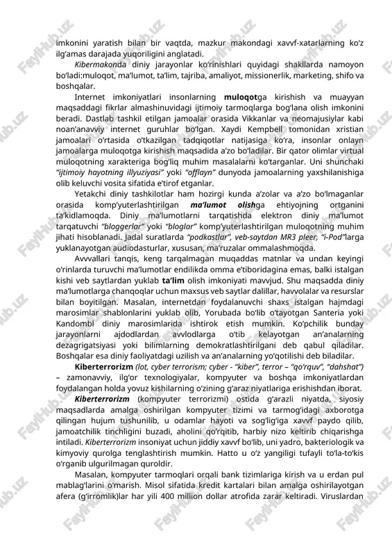 tushuniladi. hozirgi davvrda fan, texnika va asosan kompyuter taraqqiyoti mahsuli bo‘lgan kibermakon va uning boshqaruvchi qiyofasi “superkorporatsiya” texnologiyalarning insoniylikdan begonalashuvi natijasida din niqobidagi ijtimoiy va madaniy buzg‘unchilikni sodir etishga bo‘lgan urinishlar tobora kuchayib bormoqda. jumladan, bugungi kunda kiberterrorchilik tuzilmalari o‘z g‘arazli maqsadlari yo‘lida axborot-kommunikatsiya texnologiyalaridan keng foydalanishga urinmoqda. kibermakon dunyo komp’yuter tarmoqlarining “virtual” umumiy majmui bo‘lib, global axborot makonini ifodalash uchun ishlatiladi. telefon suhbatlari, “chatlar”, turli onlayn bahslar, komp’yuter aloqasi kibermakonda amalga oshirilmoqda. virtual voqelikka kirib borishning zamonavviy vositalari sifatida quyigilar aytish mumkin:internetga chiqish imkoniyati mavvjud mobil telefonlar; onlayn pul’tli o‘yinlar; video qurilmalar; tarmoqdan tashqarida foydalanish imkonini beruvchi dasturiy ta’minotlar. bu kabi vositalar kibermakondan erkin foydalanish imkonini yaratish bilan bir vaqtda, mazkur makondagi xavvf-xatarlarning ko‘z ilg‘amas darajada yuqoriligini anglatadi. kibermakonda diniy jarayonlar ko‘rinishlari quyidagi shakllarda namoyon bo‘ladi:muloqot, ma’lumot, ta’lim, tajriba, amaliyot, missionerlik, marketing, shifo va boshqalar. internet imkoniyatlari insonlarning muloqotga kirishish va muayyan maqsaddagi fikrlar almashinuvidagi ijtimoiy tarmoqlarga bog‘lana olish …