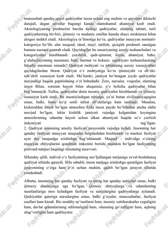 artiyalar, jamoat birlashmalari, diniy tashkilotlar, harakatlarning vakillari tomonidan taklif qilinayotgan, hatto majburiy tarqatilayotgan yangi qadriyatlarga moslashishga majbur etuvchi davrlarda alohida ahamiyat kasb etadi. qadriyatlar va mo‘ljallarni yo‘qotish yoki vujudga kelgan qadriyatlar tizimi-dan voz kechish esa muqarrar tarzda jamiyatning tanazzulga yuz tutishi va parchalanishiga olib keladi. qadriyatlar – madaniyatning tizim yaratuvchi muhim omili. qadriyatlar mazmuniga qarab butun jamiyat haqida hukm chiqarish mumkin. shu sababli, qadriyatlar nima, qadriyat va bahoning o‘zaro munosabati qanday,qaysi qadriyatlar inson uchun eng muhim va qaysilari ikkinchi darajali, degan savollar bugungi kunda olamshumul ahamiyat kasb etadi. aksiologiyaning predmetini barcha turdagi qadriyatlar, ularning tabiati, turli qadriyatlarning bir-biri, ijtimoiy va madaniy omillar hamda shaxs strukturasi bilan aloqasi tashkil etadi. aksiologiya ta’limotiga ko‘ra, qadriyatlar muayyan normativ kategoriya bo‘lib, ular maqsad, ideal, mayl, intilish, qiziqish predmeti sanalgan hamma narsani qamrab oladi. quyidagilar bu nazariyaning asosiy tushunchalari va kategoriyalari hisoblanadi: yaxshilik, qadr-qimmat, foyda, ahamiyat, baho, g‘alaba,hayotning mazmuni, baht, hurmat va hokazo. «qadriyat» tushunchasining …