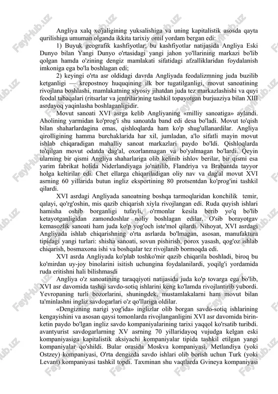 kkasidagi orolda joylashgan bu mamlakatda xvi asrda xo'jalikning kapitalistik formalari g'oyat jadal rivojlanib bormoqda edi. xvi asr angliyasida kapitalizm ayni bir vaqtda xalq xo'jaligining hamma tarmoqlarida sanoat, qishloq xo'jaligi, savdo, dengiz kemachiligida ham katta muvaffaqiyatlar qozonmoqda edi. xvi asr angliya uchun kapitalistik manufakturaning gullab-yashnagan, agrar o'zgarish boshlangan, ingliz savdogarlari okeanlarni keza boshlagan, dastlabki ingliz mustamlakalariga asos solingan davr edi. angliya xalq xo'jaligining yuksalishiga va uning kapitalistik asosda qayta qurilishiga umuman olganda ikkita tarixiy omil yordam bergan edi: 1) buyuk geografik kashfiyotlar; bu kashfiyotlar natijasida angliya eski dunyo bilan yangi dunyo o'rtasidagi yangi jahon yo'llarining markazi bo'lib qolgan hamda o'zining dengiz mamlakati sifatidagi afzalliklaridan foydalanish imkoniga ega bo'la boshlagan edi; 2) keyingi o'rta asr oldidagi davrda angliyada feodalizmning juda buzilib ketganligi — krepostnoy huquqining ilk bor tugatilganligi, movut sanoatining rivojlana boshlashi, mamlakatning siyosiy jihatdan juda tez markazlashishi va quyi feodal tabaqalari (ritsarlar va jentrilar)ning tashkil topayotgan burjuaziya bilan xiii asrdayoq yaqinlasha …