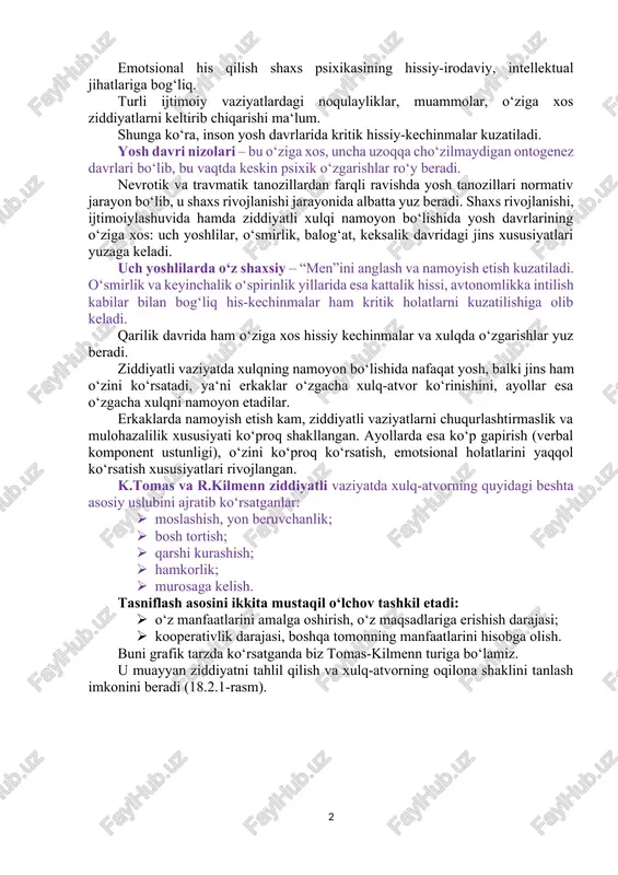 lar; · vertikal va gorizontal ziddiyatlar; · oshkora ziddiyatlar; · yashirin ziddiyatlar; · shaxsning ichki ziddiyatlari; · guruhlararo va shaxslararo ziddiyatlar. kritik vaziyatlarda shaxs va jamoalardagi muhit holatini emotsional his qilish orqali ularni boshqarish mumkin. emotsional his qilish shaxs psixikasining hissiy-irodaviy, intellektual jihatlariga bog‘liq. turli ijtimoiy vaziyatlardagi noqulayliklar, muammolar, o‘ziga xos ziddiyatlarni keltirib chiqarishi ma‘lum. shunga ko‘ra, inson yosh davrlarida kritik hissiy-kechinmalar kuzatiladi. yosh davri nizolari – bu o‘ziga xos, uncha uzoqqa cho‘zilmaydigan ontogenez davrlari bo‘lib, bu vaqtda keskin psixik o‘zgarishlar ro‘y beradi. nevrotik va travmatik tanozillardan farqli ravishda yosh tanozillari normativ jarayon bo‘lib, u shaxs rivojlanishi jarayonida albatta yuz beradi. shaxs rivojlanishi, ijtimoiylashuvida hamda ziddiyatli xulqi namoyon bo‘lishida yosh davrlarining o‘ziga xos: uch yoshlilar, o‘smirlik, balog‘at, keksalik davridagi jins xususiyatlari yuzaga keladi. uch yoshlilarda o‘z shaxsiy – “men”ini anglash va namoyish etish kuzatiladi. o‘smirlik va keyinchalik o‘spirinlik yillarida esa kattalik hissi, avtonomlikka intilish kabilar bilan bog‘liq his-kechinmalar ham kritik …