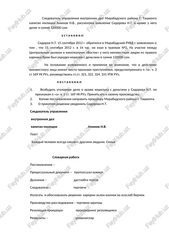 ruz, rukovodstvuyas st.st. 321, 322, 324, 331 upk ruz, p o s t a n o v i l: 1. vozbudit ugolovnoe delo o kraje koshelka s dengami u sidorova n.t. po priznakam p «a» ch. 2 st. 169 uk ruz. prinyat ego k svoemu proizvodstvu. 2. kopiyu postanovleniya napravit prokuroru mirabadskogo rayona g. tashkenta. 3. o prinyatom reshenii uvedomit sidorova n.t. sledovatel upravleniya vnutrennix del kapitan militsii aminov n.v. tekst kajdiy chelovek vsegda svyazan s drugimi lyudmi. semya slovarnaya rabota postanovlenie – protsessualniy dokument – protsessual xujjat doznanie – dastlabgi tergov sledovatel – tergovchi izlagat i obosnovivat reshenie- karorni e'lon kilmok va asoslab bermok proizvodstvo rassledovaniya – tergovni yuritish rezolyutsiya prokurora- prokurorning rezolyutsiyasi rekviziti – rekvizitlar kraja – ugirlik vozbudit ugolovnoe delo- jinoyat ishini kuzgatmok uvedomit – xabardor kilmok otdel – bulim deputati – deputatlar litso – shaxs sledstvie – tergov reshenie – karor, ajrim ustanovit – aniklamok, urnatmok …