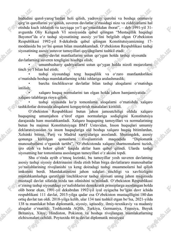 o aloqalar faqat markazning ruxsati bilan amalga oshirilar edi. istiqlolning dastlabki kunlaridan boshlab o‘zbekistonda xalqaro tashkilotlarning faoliyatini o‘rganish, xorijiy davlatlar bilan diplomatik, turistik aloqalarni yo‘lga qo‘yish va bu ishlarda faoliyat yuritish uchun yuqori malakali milliy kadrlar yetishtirish ehtiyoji kelib chiqdi. shuni taʼkidlash kerakki, o‘zbekiston bu ishlarni rejali tarzda amalga oshirdi. “xalqaro hamjamiyatning to‘la huquqli aʼzosi bo‘lgan o‘zbekiston respublikasi xalqaro munosabatlarda mustaqil davlat, xalqaro huquq subʼuekti sifatida qatnashadi, uning maqsadlari mustahkam tinchlik, qurolsizlanish, o‘z hududini qurol-yarog‘lardan holi qilish, yadroviy qurolni va boshqa ommaviy qirg‘in qurollarini yo‘qotish, suveren davlatlar o‘rtasidagi nizo va ziddiyatlarni hal etishda kuch ishlatish va tazyiqqa yo‘l qo‘ymaslikdan iborat”, – deb 1991-yil 31- avgustda oliy kengash vi sessiyasida qabul qilingan “mustaqillik haqidagi bayonot”da o‘z tashqi siyosatining asosiy yo‘lini belgilab olgan o‘zbekiston respublikasi 1992-yil 8-dekabrda qabul qilingan konstitutsiyamizning 17- moddasida bu yo‘lni qonun bilan mustahkamladi. o‘zbekiston respublikasi tashqi siyosatining asosiy ustuvor tamoyillari quyidagilarni tashkil etadi: · milliy-davlat manfaatlarini ustun qo‘ygan …