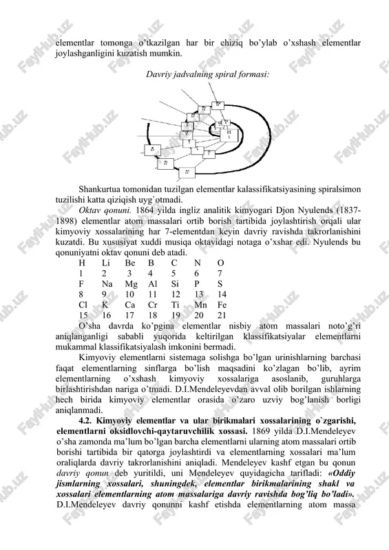 ’lum bo’lgan elementlardan faqat yettita triada tuzish mumkin bo’ldi. masalan; triada nisbiy atom massa 1. li - na - k 7 23 39 2. s - se - te 32 79 128 3. cl - br - j 35,5 80 127 4. ca - sr - ba 40 88 137 elementlarni spiralsimon joylashtirish. 1863 yilda shankurtua elementlarni atom massasi va kimyoviy xususiyati orasidagi bog’lanish asosida spiralsimon joylashtirishni taklif etdi. u nisbiy atom massasi eng kichik bo’lgan vodorod elementini spiral boshlanishi (konus uchi)ga joylashtirdi va qolgan elementlarni atom massalari ortib borish tartibida spiralga joylashtirib chiqdi. spiral markazidan elementlar tomonga o’tkazilgan har bir chiziq bo’ylab o’xshash elementlar joylashganligini kuzatish mumkin. davriy jadvalning spiral formasi: shankurtua tomonidan tuzilgan elementlar kalassifikatsiyasining spiralsimon tuzilishi katta qiziqish uyg`otmadi. oktav qonuni. 1864 yilda ingliz analitik kimyogari djon nyulends (1837-1898) elementlar atom massalari ortib borish tartibida joylashtirish orqali ular kimyoviy xossalarining har 7-elementdan keyin davriy ravishda takrorlanishini kuzatdi. …