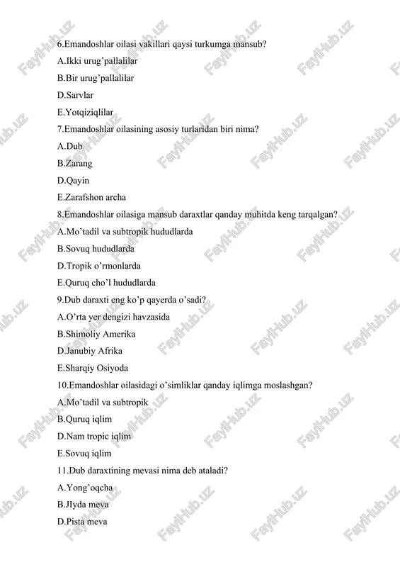 yadi? aurug’i bilan b.suv yordamida d.hasharotlar yordamida e.shamol yordamida 16.qaysi tur emandoshlar oilasiga mansub? a.qayin b.shaftoli d.saksovul e.eron shuvog’i 17.emandoshlar oilasiga mansub daraxtlar qanday tuproqda yaxshgi o’sadi a.o’rtacha nam tuproqda b.quruq tuproqda d.sho’rxok tuproqlarda e.ko’proq suvli muhitda 18.dub daraxti necha yil yashashi mumkin? a.200-300 b.300-400 d.400-500 e.500-600 19.qaysi davlatlarda emandoshlar ko’p uchraydi? a.aqsh va meksikada b.britaniya va aqshda d.amerika va britaniyada e. hamma javoblar to’g’ri 20.emandoshlar oilasining ilmiy nomi nima? afagaceae b.pinaceae d.betulaceae e.rosaceae 21.kashtan daraxti qaysi oilaga mansub? a.emandoshlar b.qarag’aydoshlar d.tokdoshlar e.sho’radoshlar 22.qaysi sharoitda emandoshlar oilasi vakillari o’sishi sekinlashadi a.sovuq b.sernam d.quruq e.mo’tadil 23.dub daraxti yog’ochi asosan nima uchun ishlatiladi a.yog’och mebellar b.suv idishlari d.plastik ishlab chiqarish e.paxta maxsulotlari 24.dub daraxtining ekologik ahamiyati nimada? a.tabiiy muhitni yaxshilashda b.iqlimni sovutishda d.manzara hosil qilishda e.hech qanday ahamiyati yo’q 25.emandoshlar oilasiga mansub daraxtlar qanday ildiz tizimiga ega? a.o’q ildiz b.popuk ildiz d.asosiy ildiz e.hamma ildiz tizimi uchraydi 26.dub daraxtining yong’og’ining qanday foydasi …