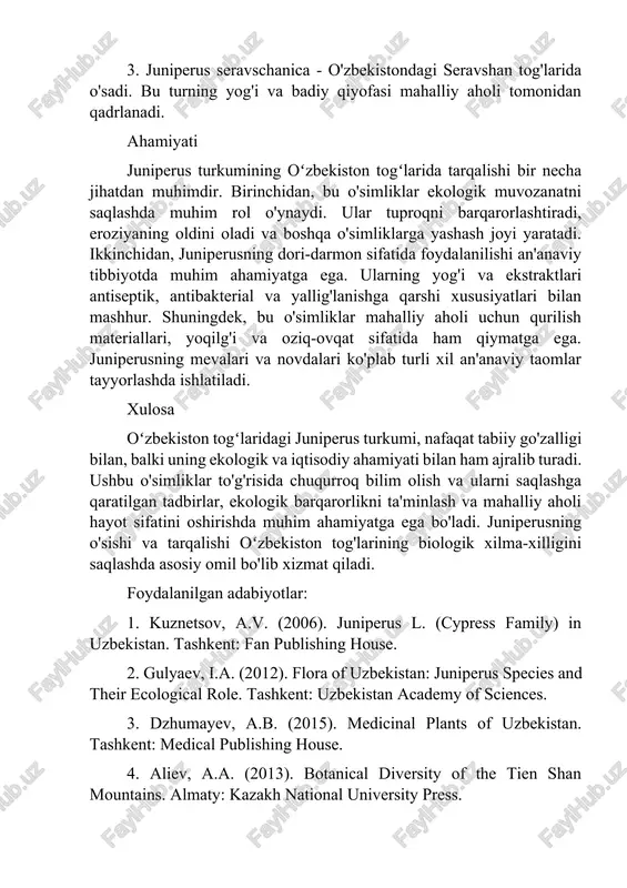 i an'anaviy tibbiyotda muhim ahamiyatga ega. ularning yog'i va ekstraktlari antiseptik, antibakterial va yallig'lanishga qarshi xususiyatlari bilan mashhur. shuningdek, bu o'simliklar mahalliy aholi uchun qurilish materiallari, yoqilg'i va oziq-ovqat sifatida ham qiymatga ega. juniperusning mevalari va novdalari ko'plab turli xil an'anaviy taomlar tayyorlashda ishlatiladi. xulosa oʻzbekiston togʻlaridagi juniperus turkumi, nafaqat tabiiy go'zalligi bilan, balki uning ekologik va iqtisodiy ahamiyati bilan ham ajralib turadi. ushbu o'simliklar to'g'risida chuqurroq bilim olish va ularni saqlashga qaratilgan tadbirlar, ekologik barqarorlikni ta'minlash va mahalliy aholi hayot sifatini oshirishda muhim ahamiyatga ega bo'ladi. juniperusning o'sishi va tarqalishi oʻzbekiston tog'larining biologik xilma-xilligini saqlashda asosiy omil bo'lib xizmat qiladi. foydalanilgan adabiyotlar: 1. kuznetsov, a.v. (2006). juniperus l. (cypress family) in uzbekistan. tashkent: fan publishing house. 2. gulyaev, i.a. (2012). flora of uzbekistan: juniperus species and their ecological role. tashkent: uzbekistan academy of sciences. 3. dzhumayev, a.b. (2015). medicinal plants of uzbekistan. tashkent: medical publishing house. 4. aliev, a.a. …