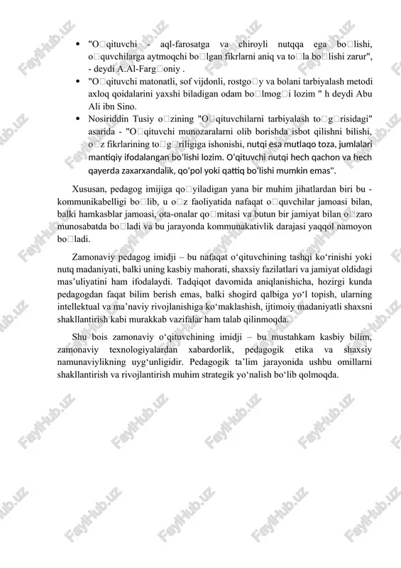 amiyatga ega boʻlib, oʻzida umuminsoniy axloq va qadriyatlarni mujassamlashtiradi. shu bilan birga maqolada bir necha allomalarimizning pesagog imijiga doir aytgan oltinga teng gaplari ham keltirilgan: · "oʻqituvchi - aql-farosatga va chiroyli nutqqa ega boʻlishi, oʻquvchilarga aytmoqchi boʻlgan fikrlarni aniq va toʻla boʻlishi zarur", - deydi a.al-fargʻoniy . · "oʻqituvchi matonatli, sof vijdonli, rostgoʻy va bolani tarbiyalash metodi axloq qoidalarini yaxshi biladigan odam boʻlmogʻi lozim " h deydi abu ali ibn sino. · nosiriddin tusiy oʻzining "oʻqituvchilarni tarbiyalash toʻgʻrisidagi" asarida - "oʻqituvchi munozaralarni olib borishda isbot qilishni bilishi, oʻz fikrlarining toʻgʻriligiga ishonishi, nutqi esa mutlaqo toza, jumlalari mantiqiy ifodalangan boʻlishi lozim. oʻqituvchi nutqi hech qachon va hech qayerda zaxarxandalik, qoʻpol yoki qattiq boʻlishi mumkin emas". xususan, pedagog imijiga qoʻyiladigan yana bir muhim jihatlardan biri bu - kommunikabelligi boʻlib, u oʻz faoliyatida nafaqat oʻquvchilar jamoasi bilan, balki hamkasblar jamoasi, ota-onalar qoʻmitasi va butun bir jamiyat bilan oʻzaro munosabatda boʻladi va bu jarayonda …