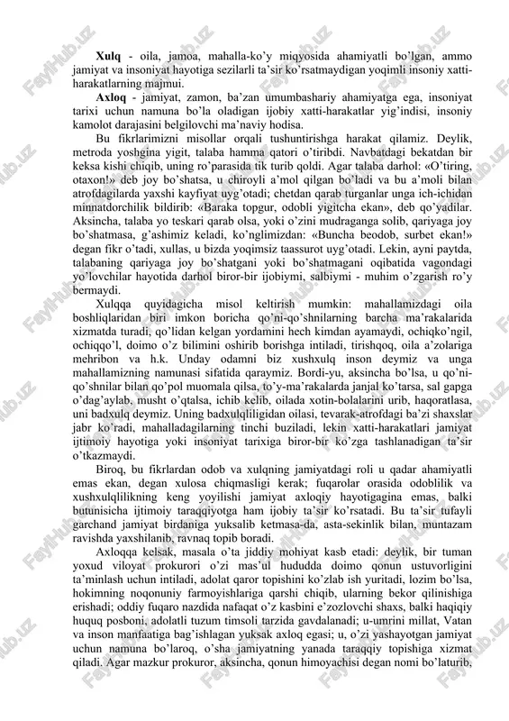 tida u fanning predmetini anglatsa, muayyan tushuncha sifatida inson fe’l-atvori va xatti-harakatining eng qamrovli qismini bildiradi. axloqni umumiy tushuncha sifatida olib, uni doira shaklida aks ettiradigan bo’lsak, doiraning eng kichik qismini odob, undan kattaroq qismini - xulq, eng qamrovli qismini axloq egallaydi. odob - inson haqida yoqimli taassurot uyg’otadigan, lekin jamoa, jamiyat va insoniyat hayotida burilish yasaydigan darajada muhim ahamiyatga ega bo’lmaydigan, milliy urf-odatlarga asoslangan chiroyli xatti-harakatlarni o’z ichiga oladi. xulq - oila, jamoa, mahalla-ko’y miqyosida ahamiyatli bo’lgan, ammo jamiyat va insoniyat hayotiga sezilarli ta’sir ko’rsatmaydigan yoqimli insoniy xatti-harakatlarning majmui. axloq - jamiyat, zamon, ba’zan umumbashariy ahamiyatga ega, insoniyat tarixi uchun namuna bo’la oladigan ijobiy xatti-harakatlar yig’indisi, insoniy kamolot darajasini belgilovchi ma’naviy hodisa. bu fikrlarimizni misollar orqali tushuntirishga harakat qilamiz. deylik, metroda yoshgina yigit, talaba hamma qatori o’tiribdi. navbatdagi bekatdan bir keksa kishi chiqib, uning ro’parasida tik turib qoldi. agar talaba darhol: «o’tiring, otaxon!» deb joy bo’shatsa, u chiroyli a’mol …