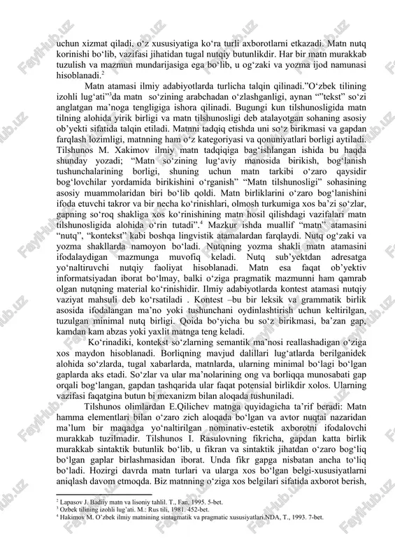 y matnining sintagmatik va pragmatic xususiyatlari. nda, t., 1993; yo’ldashev m. badiiy matn va uning lingvopoetik tahlili asoslari. t., 2007.] matn nutqiy jarayon mahsuli bo‘lib, tugallangan, yozma shaklda mavjud bo‘lgan, adabiy shakllangan, supersintaktik butunliklardan tashkil topgan, leksik-grammatik, mantiqiy, uslubiy jihatdan shakllangan,aniq maqsadga yo‘naltirilganligi bilan belgilanadi. har qanday matn ma’lum bir mazmunni tashish uchun xizmat qiladi, o‘z xususiyatiga ko‘ra turli axborotlarni etkazadi. matn nutq korinishi bo‘lib, vazifasi jihatidan tugal nutqiy butunlikdir. har bir matn murakkab tuzulish va mazmun mundarijasiga ega bo‘lib, u og‘zaki va yozma ijod namunasi hisoblanadi.[footnoteref:2] [2: lapasov j. badiiy matn va lisoniy tahlil. t., fan, 1995. 5-bet.] matn atamasi ilmiy adabiyotlarda turlicha talqin qilinadi.”o‘zbek tilining izohli lug‘ati”[footnoteref:3]da matn so‘zining arabchadan o‘zlashganligi, aynan “”tekst” so‘zi anglatgan ma’noga tengligiga ishora qilinadi. bugungi kun tilshunosligida matn tilning alohida yirik birligi va matn tilshunosligi deb atalayotgan sohaning asosiy ob’yekti sifatida talqin etiladi. matnni tadqiq etishda uni so‘z birikmasi va gapdan farqlash lozimligi, …