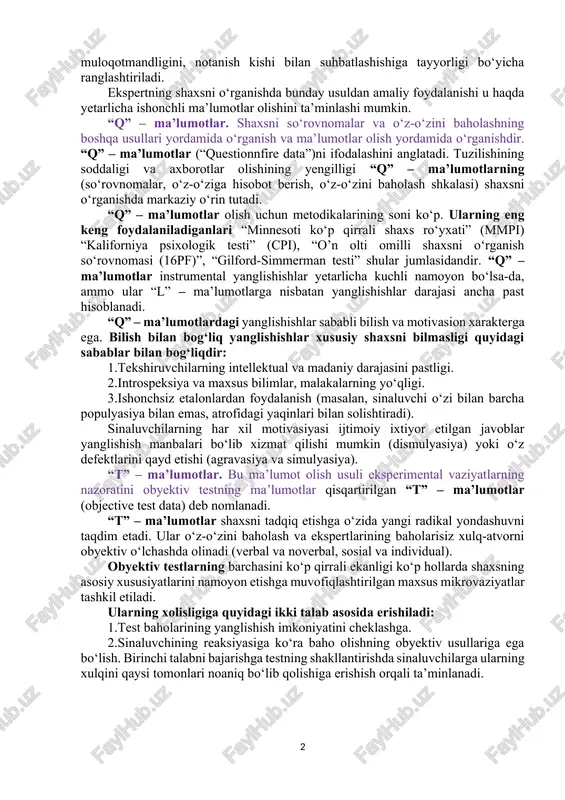 ma’lumotlarning ishonchliligini oshirish uchun ekspert baholash jarayoniga maxsus talablar ishlab chiqilgan. ularning bir nechtasi quyida keltirib o‘tilgan: 1. baholanayotgan fazilatlar kuzatilayotgan xulq atamalarida aniqlanishi kerak. 2. ekspert baholayotgan shaxs xulqini yetarlicha uzoq vaqt oralig‘ida kuzatish imkoniyatiga ega bo‘lish kerak. 3. bir faoliyatni baholash uchun kamida o‘nta ekspert bo‘lishi lozim. 4. ekspertlar tomonidan sinaluvchilarning ranglashtirish bir xususiyat bo‘yicha bir marotaba baholash yoki bir nechta xislatlarini bir vaqtni o‘zida baholash mumkin bo‘ladi. masalan, 20 nafar ekspert baholanuvchining birgina xususiyati, ya’ni muloqotmandligini, notanish kishi bilan suhbatlashishiga tayyorligi bo‘yicha ranglashtiriladi. ekspertning shaxsni o‘rganishda bunday usuldan amaliy foydalanishi u haqda yetarlicha ishonchli ma’lumotlar olishini ta’minlashi mumkin. “q” – ma’lumotlar. shaxsni so‘rovnomalar va o‘z-o‘zini baholashning boshqa usullari yordamida o‘rganish va ma’lumotlar olish yordamida o‘rganishdir. “q” – ma’lumotlar (“questionnfire data”)ni ifodalashini anglatadi. tuzilishining soddaligi va axborotlar olishining yengilligi “q” – ma’lumotlarning (so‘rovnomalar, o‘z-o‘ziga hisobot berish, o‘z-o‘zini baholash shkalasi) shaxsni o‘rganishda markaziy o‘rin tutadi. “q” – ma’lumotlar olish …
