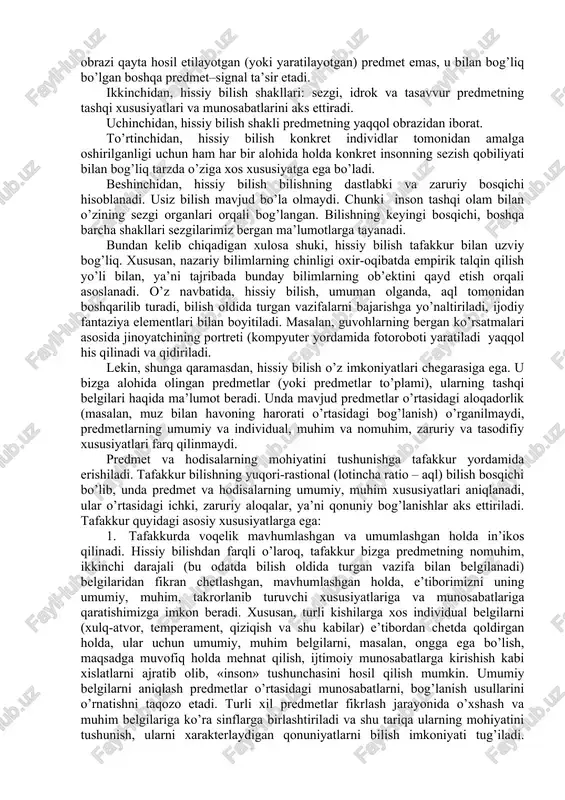 tli, turli xil darajalarda va shakllarda amalga oshadigan jarayondir. uning dastlabki bosqichini hissiy bilish – insonning sezgi organlari yordamida bilishi tashkil etadi. bu bosqichda predmet va hodisalarning tashqi xususiyatlari va munosabatlari, ya’ni ularning tashqi tomonida bevosita namoyon bo’ladigan va shuning uchun ham inson bevosita seza oladigan belgilari haqida ma’lumotlar olinadi. hissiy bilishning barcha shakllariga xos bo’lgan xususiyatlari qatoriga quyidagilar kiradi: birinchidan, hissiy bilish ob’ektning (predmetning yoki uning birorta xususiyatining) sub’ektga (individga, to’g’rirog’i, uning sezgi organlariga) bevosita ta’sir etishini taqozo etadi. tasavvur ham bundan istisno emas. unda obrazi qayta hosil etilayotgan (yoki yaratilayotgan) predmet emas, u bilan bog’liq bo’lgan boshqa predmet–signal ta’sir etadi. ikkinchidan, hissiy bilish shakllari: sezgi, idrok va tasavvur predmetning tashqi xususiyatlari va munosabatlarini aks ettiradi. uchinchidan, hissiy bilish shakli predmetning yaqqol obrazidan iborat. to’rtinchidan, hissiy bilish konkret individlar tomonidan amalga oshirilganligi uchun ham har bir alohida holda konkret insonning sezish qobiliyati bilan bog’liq tarzda o’ziga xos xususiyatga ega …