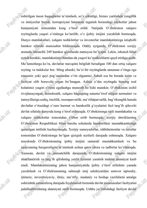 so’z erkinligi, biznes yuritishda yengillik va imtiyozlar berish, korrupsiyani batamom tugatish borasidagi islohotlar jahon hamjamiyati tomonidan keng e’tirof etildi. natijada o’zbekiston xalqaro reytinglarda yuqori o’rinlarga ko’tarilib, o’z ijobiy imijini yaxshilab bormoqda. dunyo mamlakatlari, xalqaro tashkilotlar va investorlar mamlakatimizga istiqbolli hamkor sifatida munosabat bildirmoqda. oddiy aytganda, o’zbekiston xorijiy arenada ishonchli 249 hamkor qiyofasida namoyon bo’lyapti. lekin, ishonch bilan aytish kerakki, mamlakatimiz bundan-da yuqori ko’rsatkichlarni qayd etishga qodir. ma’lumotlarga ko’ra, davlatlar mavqeini belgilab beradigan 100 dan ortiq xalqaro reyting va indekslar bor. ming afsuski, ba’zi bir reytinglarda umuman o’ringa ega emasmiz yoki quyi pog’onalardan o’rin olganmiz. sabab esa bu borada tizim va faoliyat olib boruvchi organ bo’lmagan. aslida o’sha reytingda bizning real holatimiz yuqori o’rinni egallashga munosib bo’lishi mumkin. o’zbekiston izchil rivojlanayotgan, demokratik, xalqaro huquqning umume’tirof etilgan normalari va tamoyillariga sodiq, tinchlik, insonparvarlik, ma’rifatparvarlik, bag’rikenglik hamda davlatlar o’rtasidagi o’zaro hurmat va hamkorlik g’oyalarini faol targ’ib qiluvchi davlat sifatida dunyoda keng e’tirof etilmoqda. …