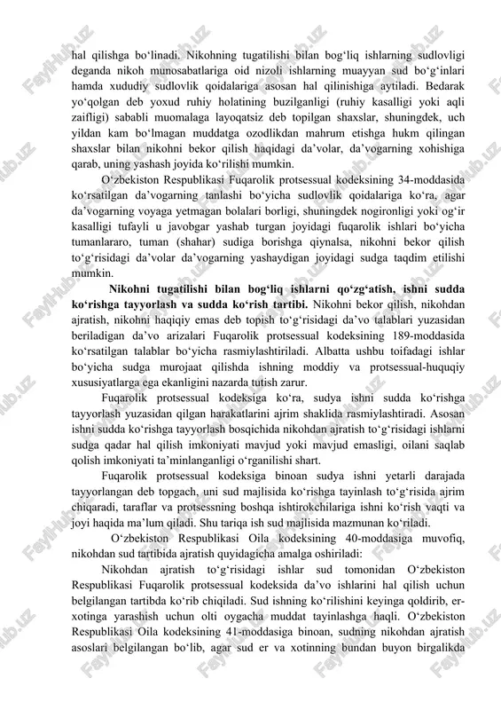 40-moddasi); nikohni bekor qilish (okning 43-moddasi); nikohni haqiqiy emas deb topish (okning 50-moddasi); er-xotinning mol-mulkini bo‘lish (okning 27-moddasi); nikoh shartnomasini o‘zgartirish, bekor qilish yoki haqiqiy emas deb topish (okning 32-33-moddalari) ga oid ishlar nazarda tutiladi. nikohni tugatilishi bilan bog‘liq ishlarning taalluqligi va sudlovligini tushuntiring? nikohning tugatilishi bilan bog‘liq ishlarning taalluqliligi ikki guruhga: fuqarolik holati dalolatnomalarini qayd etish (fhdyo) va sud organlarida ko‘rib hal qilishga bo‘linadi. nikohning tugatilishi bilan bog‘liq ishlarning sudlovligi deganda nikoh munosabatlariga oid nizoli ishlarning muayyan sud bo‘g‘inlari hamda xududiy sudlovlik qoidalariga asosan hal qilinishiga aytiladi. bedarak yo‘qolgan deb yoxud ruhiy holatining buzilganligi (ruhiy kasalligi yoki aqli zaifligi) sababli muomalaga layoqatsiz deb topilgan shaxslar, shuningdek, uch yildan kam bo‘lmagan muddatga ozodlikdan mahrum etishga hukm qilingan shaxslar bilan nikohni bekor qilish haqidagi da’volar, da’vogarning xohishiga qarab, uning yashash joyida ko‘rilishi mumkin. o‘zbekiston respublikasi fuqarolik protsessual kodeksining 34-moddasida ko‘rsatilgan da’vogarning tanlashi bo‘yicha sudlovlik qoidalariga ko‘ra, agar da’vogarning voyaga yetmagan bolalari …