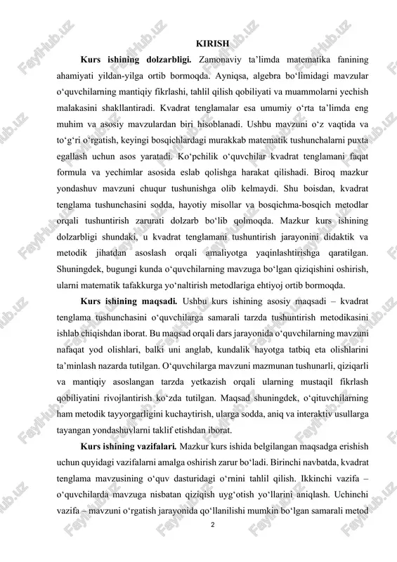 maqsadi – kvadrat tenglama tushunchasini o‘quvchilarga samarali tarzda tushuntirish metodikasini ishlab chiqishdan iborat. bu maqsad orqali dars jarayonida o‘quvchilarning mavzuni nafaqat yod olishlari, balki uni anglab, kundalik hayotga tatbiq eta olishlarini ta’minlash nazarda tutilgan. o‘quvchilarga mavzuni mazmunan tushunarli, qiziqarli va mantiqiy asoslangan tarzda yetkazish orqali ularning mustaqil fikrlash qobiliyatini rivojlantirish ko‘zda tutilgan. maqsad shuningdek, o‘qituvchilarning ham metodik tayyorgarligini kuchaytirish, ularga sodda, aniq va interaktiv usullarga tayangan yondashuvlarni taklif etishdan iborat. kurs ishining vazifalari. mazkur kurs ishida belgilangan maqsadga erishish uchun quyidagi vazifalarni amalga oshirish zarur bo‘ladi. birinchi navbatda, kvadrat tenglama mavzusining o‘quv dasturidagi o‘rnini tahlil qilish. ikkinchi vazifa – o‘quvchilarda mavzuga nisbatan qiziqish uyg‘otish yo‘llarini aniqlash. uchinchi vazifa – mavzuni o‘rgatish jarayonida qo‘llanilishi mumkin bo‘lgan samarali metod va texnologiyalarni tanlash. shuningdek, darslarda foydalaniladigan qo‘shimcha materiallar, interaktiv usullar va vizual vositalarni aniqlash ham muhim ahamiyatga ega. kurs ishi obyekti. kurs ishining obyekti sifatida umumiy o‘rta ta’lim maktablarining matematika fanini o‘qitish jarayoni …