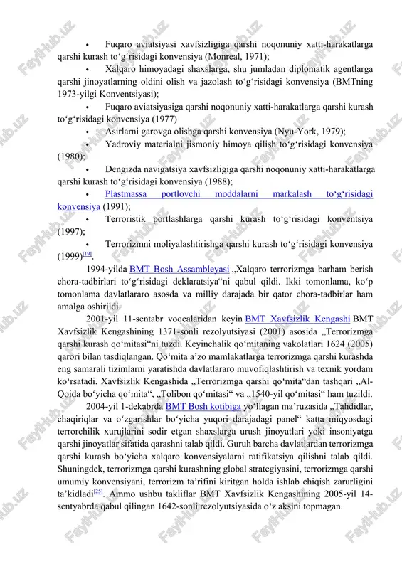 qiy hujjatlarga misollar quyidagilar sanaladi: · samolyotlarni noqonuniy olib qoʻyishga qarshi kurash toʻgʻrisidagi konvensiya (gaaga, 1970); · fuqaro aviatsiyasi xavfsizligiga qarshi noqonuniy xatti-harakatlarga qarshi kurash toʻgʻrisidagi konvensiya (monreal, 1971); · xalqaro himoyadagi shaxslarga, shu jumladan diplomatik agentlarga qarshi jinoyatlarning oldini olish va jazolash to‘g‘risidagi konvensiya (bmtning 1973-yilgi konventsiyasi); · fuqaro aviatsiyasiga qarshi noqonuniy xatti-harakatlarga qarshi kurash toʻgʻrisidagi konvensiya (1977) · asirlarni garovga olishga qarshi konvensiya (nyu-york, 1979); · yadroviy materialni jismoniy himoya qilish toʻgʻrisidagi konvensiya (1980); · dengizda navigatsiya xavfsizligiga qarshi noqonuniy xatti-harakatlarga qarshi kurash toʻgʻrisidagi konvensiya (1988); · plastmassa portlovchi moddalarni markalash toʻgʻrisidagi konvensiya (1991); · terroristik portlashlarga qarshi kurash toʻgʻrisidagi konventsiya (1997); · terrorizmni moliyalashtirishga qarshi kurash toʻgʻrisidagi konvensiya (1999)[19]. 1994-yilda bmt bosh assambleyasi „xalqaro terrorizmga barham berish chora-tadbirlari toʻgʻrisidagi deklaratsiya“ni qabul qildi. ikki tomonlama, koʻp tomonlama davlatlararo asosda va milliy darajada bir qator chora-tadbirlar ham amalga oshirildi. 2001-yil 11-sentabr voqealaridan keyin bmt xavfsizlik kengashi bmt xavfsizlik kengashining …