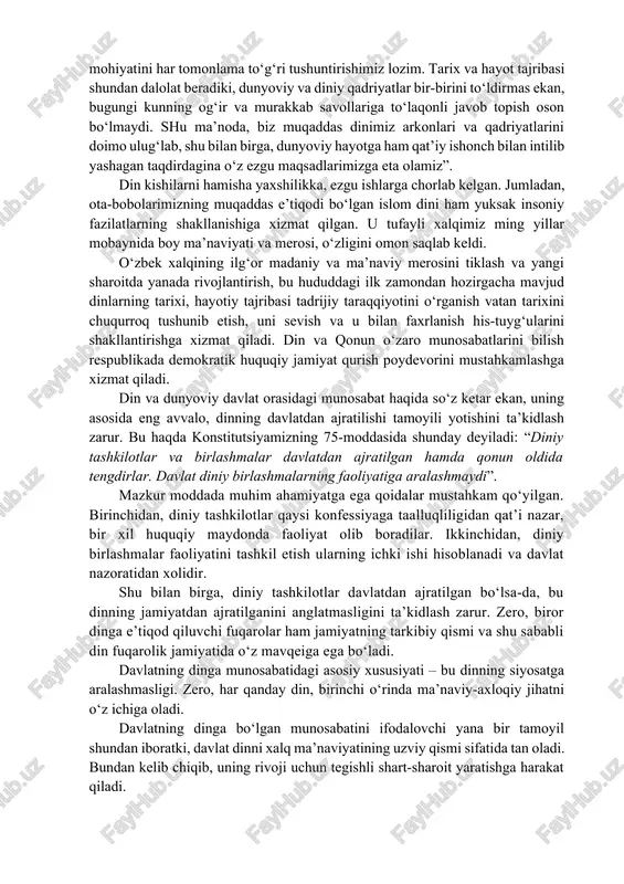 munosabatlarda muvozanatni saqlash lozim bo‘ladi. zero, dinning jamiyatda o‘ziga xos o‘rni mavjud. bu haqda o‘zbekicton respublikasi birinchi prezidenti islom karimov tomonidan aytilgan quyidagi so‘zlarni keltirish muhimdir: “dunyoviy va diniy qadriyatlar o‘rtasidagi nozik munosabatlarning mohiyatini har tomonlama to‘g‘ri tushuntirishimiz lozim. tarix va hayot tajribasi shundan dalolat beradiki, dunyoviy va diniy qadriyatlar bir-birini to‘ldirmas ekan, bugungi kunning og‘ir va murakkab savollariga to‘laqonli javob topish oson bo‘lmaydi. shu ma’noda, biz muqaddas dinimiz arkonlari va qadriyatlarini doimo ulug‘lab, shu bilan birga, dunyoviy hayotga ham qat’iy ishonch bilan intilib yashagan taqdirdagina o‘z ezgu maqsadlarimizga eta olamiz”. din kishilarni hamisha yaxshilikka, ezgu ishlarga chorlab kelgan. jumladan, ota-bobolarimizning muqaddas e’tiqodi bo‘lgan islom dini ham yuksak insoniy fazilatlarning shakllanishiga xizmat qilgan. u tufayli xalqimiz ming yillar mobaynida boy ma’naviyati va merosi, o‘zligini omon saqlab keldi. o‘zbek xalqining ilg‘or madaniy va ma’naviy merosini tiklash va yangi sharoitda yanada rivojlantirish, bu hududdagi ilk zamondan hozirgacha mavjud dinlarning tarixi, hayotiy tajribasi …
