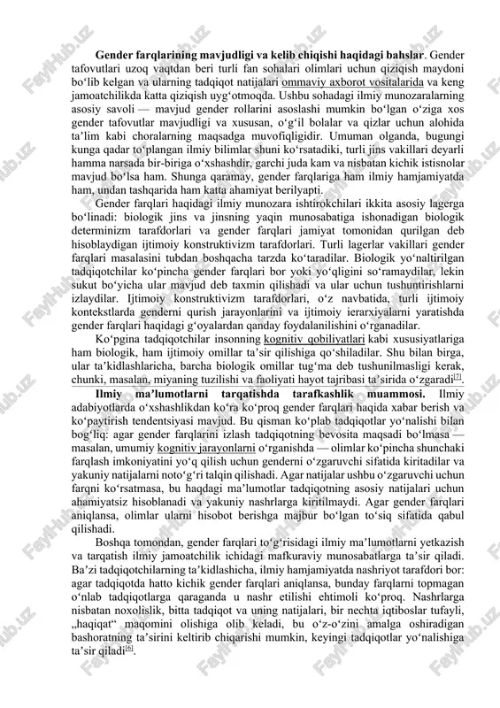 miga eʼtibor berishadi, bunda anatomik jinsga asoslanib, odamlarga ikkita gender rolidan biri tayinlanadi: erkak yoki ayol. baʼzi tadqiqotchilar taʼkidlaganidek, odamlar guruhlari oʻrtasidagi farqlarga nisbatan „jinsiy“ soʻzidan foydalanish bu farqlarning barchasi biologik jinsiy aloqaning bevosita natijasi ekanligini anglatadi, lekin bunday taxmin alohida dalillarni talab qiladi. zamonaviy dunyoda binar gender tizimi hukmron boʻlsa-da, tarixan u dunyoning barcha madaniyatlariga xos emas. koʻpgina madaniyatlarda anatomik jinsiy aloqa gender rolini aniqlashda asosiy rol oʻynamaydi[2] va uch yoki toʻrtta jins[3] mavjud, shuning uchun bunday madaniyatlarda gender farqlari juda boshqacha tushuniladi. baʼzi madaniyatlarda gender anʼanaviy ravishda muhim ijtimoiy kategoriya emas va yosh farqlariga koʻproq eʼtibor beriladi[4]. gender farqlarining mavjudligi va kelib chiqishi haqidagi bahslar. gender tafovutlari uzoq vaqtdan beri turli fan sohalari olimlari uchun qiziqish maydoni boʻlib kelgan va ularning tadqiqot natijalari ommaviy axborot vositalarida va keng jamoatchilikda katta qiziqish uygʻotmoqda. ushbu sohadagi ilmiy munozaralarning asosiy savoli — mavjud gender rollarini asoslashi mumkin boʻlgan oʻziga xos gender …