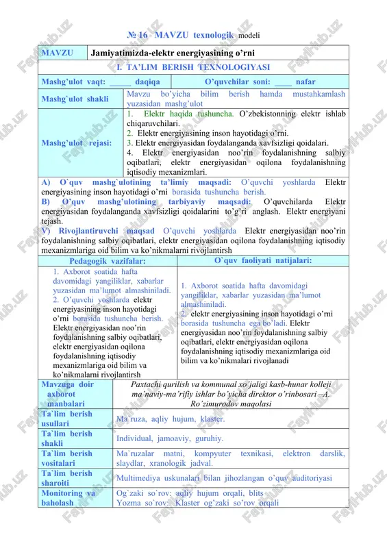 i: 1. axborot soatida hafta davomidagi yangiliklar, xabarlar yuzasidan ma’lumot almashiniladi. 2. o’quvchi yoshlarda elektr energiyasining inson hayotidagi o’rni borasida tushuncha berish. elektr energiyasidan noo’rin foydalanishning salbiy oqibatlari, elektr energiyasidan oqilona foydalanishning iqtisodiy mexanizmlariga oid bilim va ko’nikmalarni rivojlantirsh 1. axborot soatida hafta davomidagi yangiliklar, xabarlar yuzasidan ma’lumot almashiniladi. 2. elektr energiyasining inson hayotidagi o’rni borasida tushuncha ega bo’ladi. elektr energiyasidan noo’rin foydalanishning salbiy oqibatlari, elektr energiyasidan oqilona foydalanishning iqtisodiy mexanizmlariga oid bilim va ko’nikmalari rivojlanadi mavzuga doir axborot manbalari paxtachi qurilish va kommunal xo’jaligi kasb-hunar kolleji ma’naviy-ma’rifiy ishlar bo’yicha direktor o’rinbosari –a. ro’zimurodov maqolasi ta`lim berish usullari ma`ruza, aqliy hujum, klaster. ta`lim berish shakli individual, jamoaviy, guruhiy. ta`lim berish vositalari ma`ruzalar matni, kompyuter texnikasi, elektron darslik, slaydlar, xranologik jadval. ta`lim berish sharoiti multimediya uskunalari bilan jihozlangan o’quv auditoriyasi monitoring va baholash og`zaki so`rov: aqliy hujum orqali, blits yozma so`rov: klaster og’zaki so’rov orqali mashg’ulotning texnologik xaritasi ish bosqichlari va …